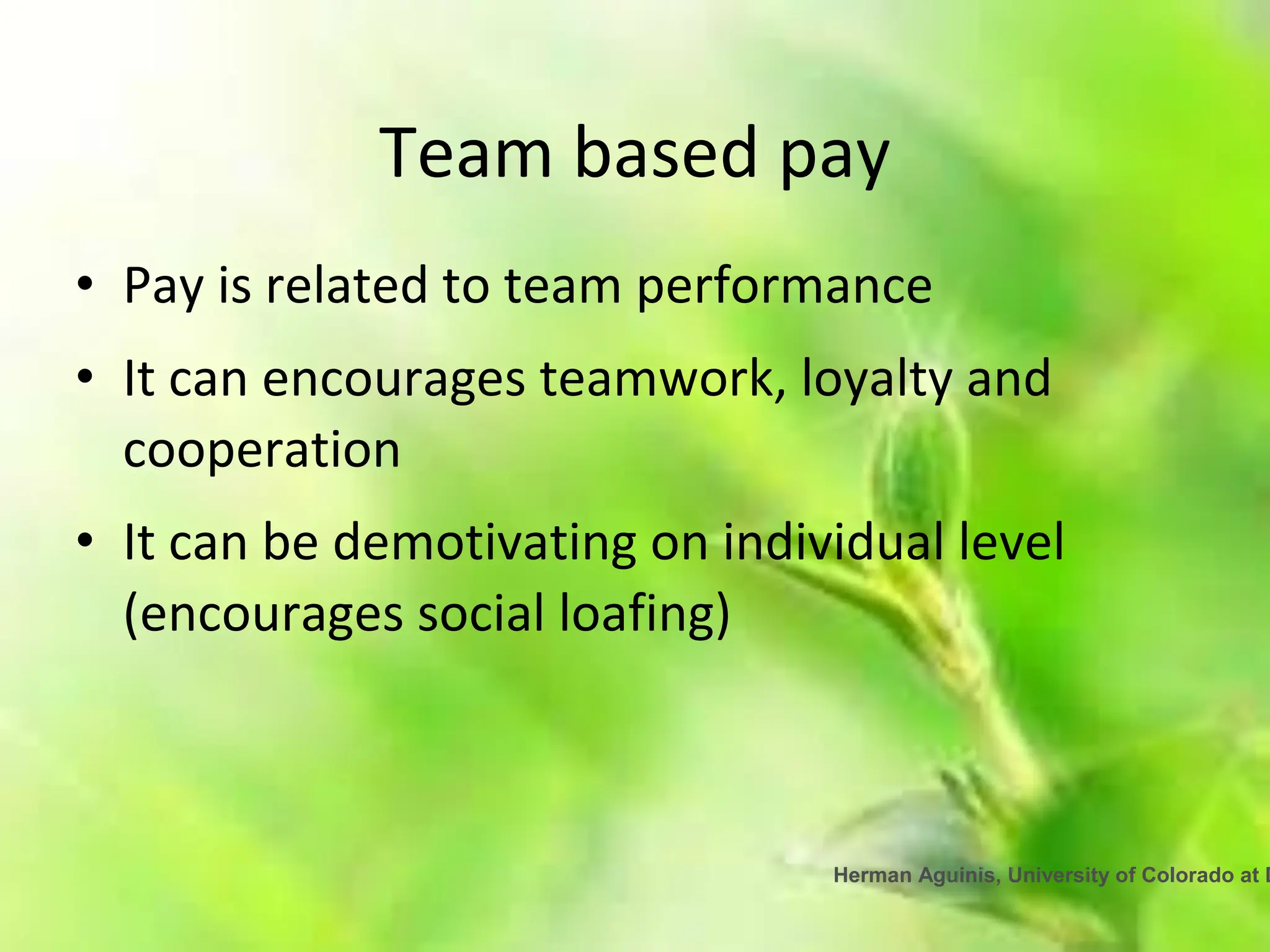 Herman Aguinis, University of Colorado at D
Team based pay
• Pay is related to team performance
• It can encourages teamwork, loyalty and
cooperation
• It can be demotivating on individual level
(encourages social loafing)
 