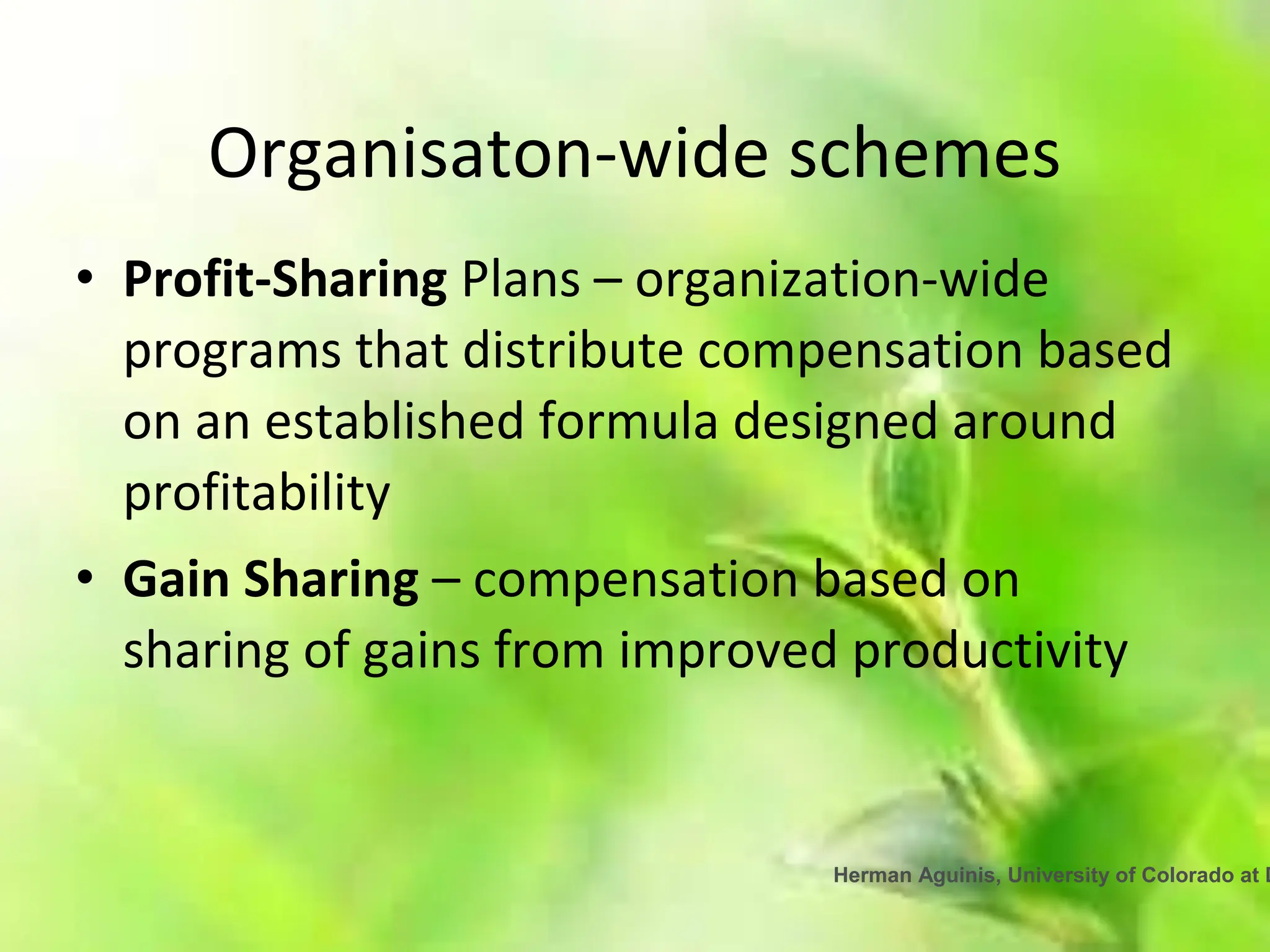 Herman Aguinis, University of Colorado at D
Organisaton-wide schemes
• Profit-Sharing Plans – organization-wide
programs that distribute compensation based
on an established formula designed around
profitability
• Gain Sharing – compensation based on
sharing of gains from improved productivity
 