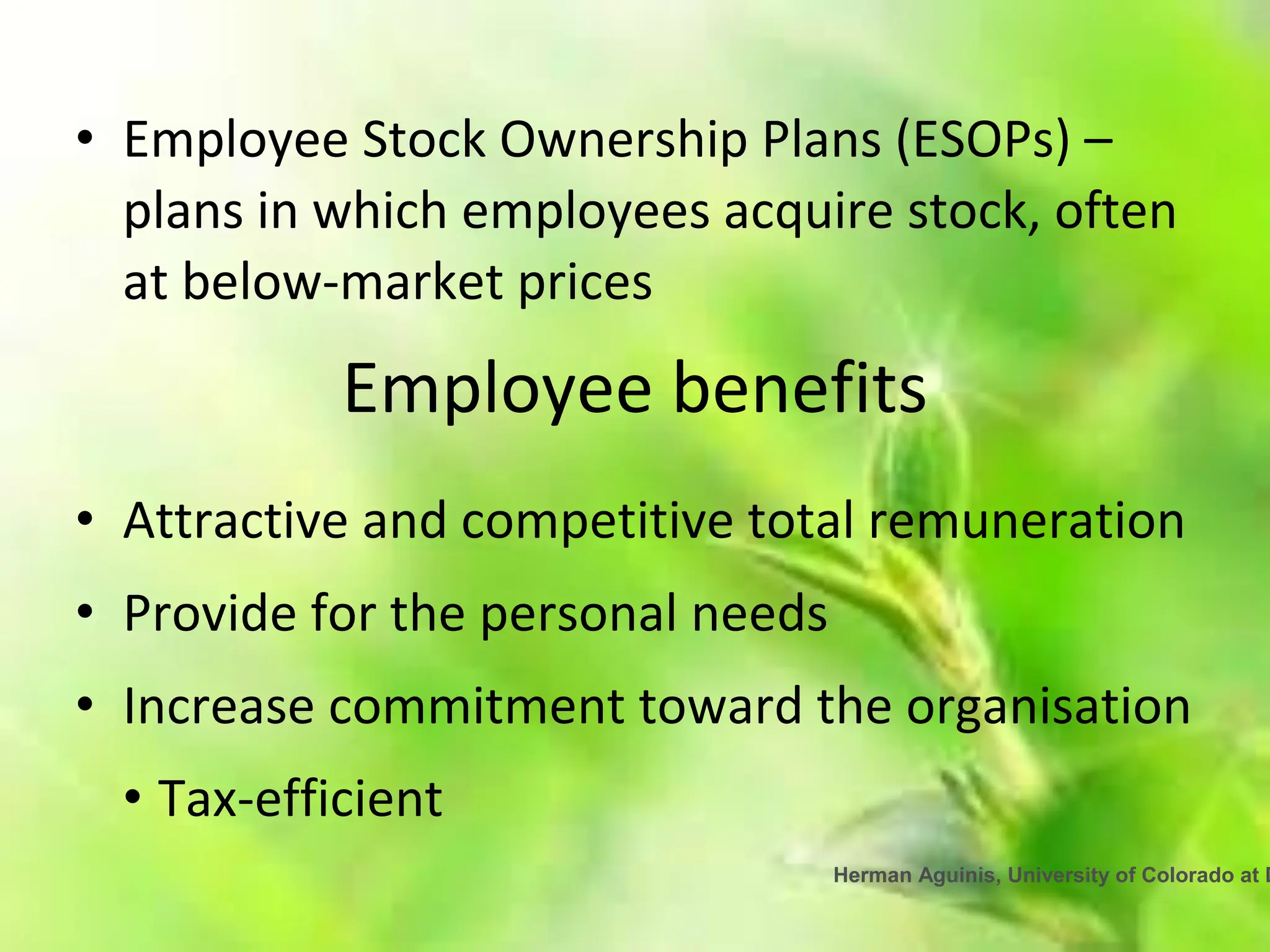 Herman Aguinis, University of Colorado at D
• Employee Stock Ownership Plans (ESOPs) –
plans in which employees acquire stock, often
at below-market prices
Employee benefits
• Attractive and competitive total remuneration
• Provide for the personal needs
• Increase commitment toward the organisation
• Tax-efficient
 