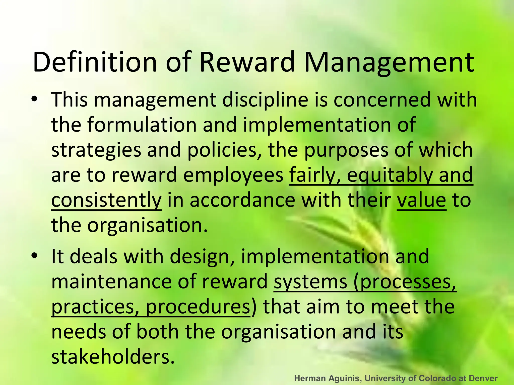 Herman Aguinis, University of Colorado at Denver
Definition of Reward Management
• This management discipline is concerned with
the formulation and implementation of
strategies and policies, the purposes of which
are to reward employees fairly, equitably and
consistently in accordance with their value to
the organisation.
• It deals with design, implementation and
maintenance of reward systems (processes,
practices, procedures) that aim to meet the
needs of both the organisation and its
stakeholders.
 