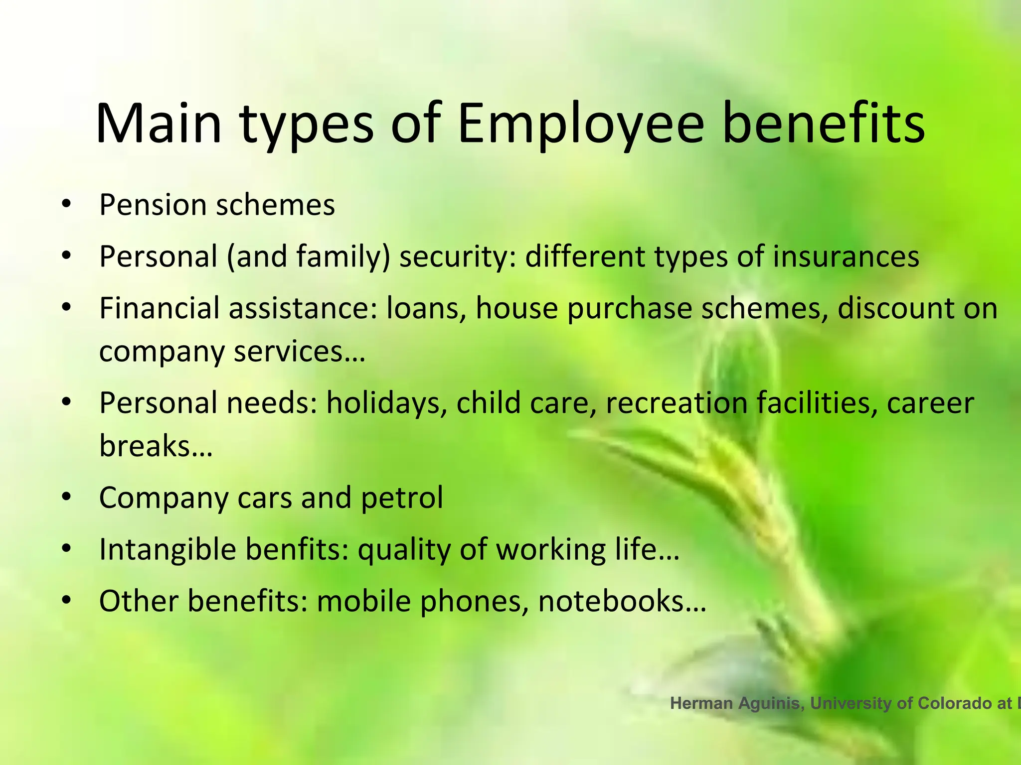 Herman Aguinis, University of Colorado at D
Main types of Employee benefits
• Pension schemes
• Personal (and family) security: different types of insurances
• Financial assistance: loans, house purchase schemes, discount on
company services…
• Personal needs: holidays, child care, recreation facilities, career
breaks…
• Company cars and petrol
• Intangible benfits: quality of working life…
• Other benefits: mobile phones, notebooks…
 