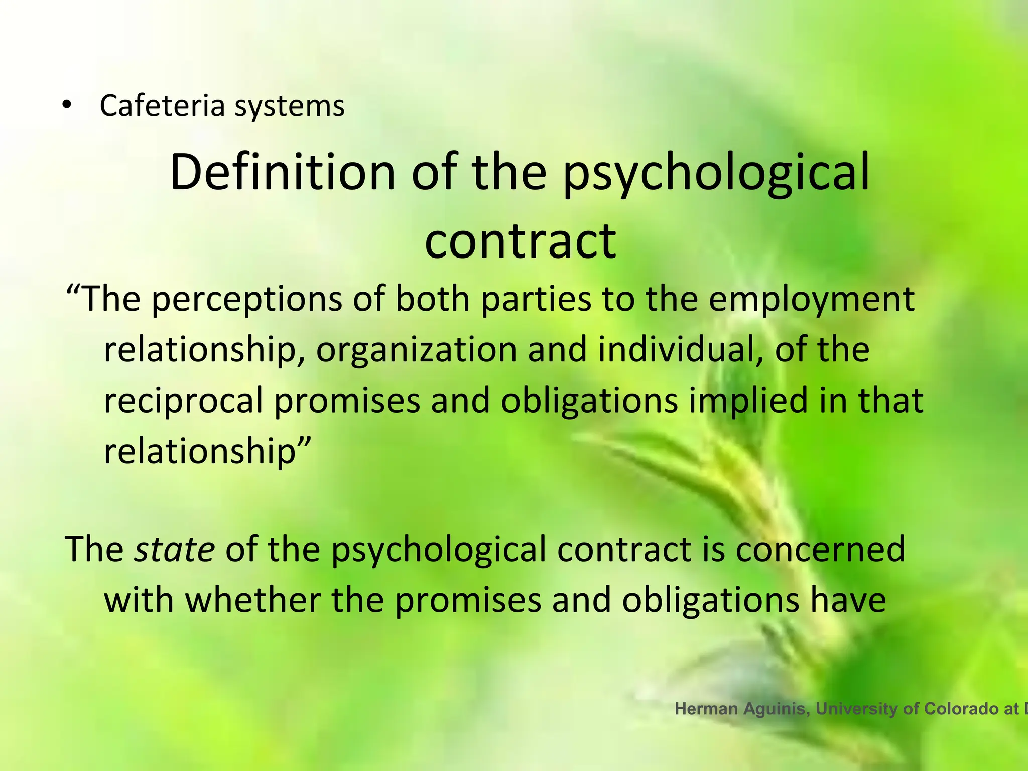 Herman Aguinis, University of Colorado at D
• Cafeteria systems
Definition of the psychological
contract
“The perceptions of both parties to the employment
relationship, organization and individual, of the
reciprocal promises and obligations implied in that
relationship”
The state of the psychological contract is concerned
with whether the promises and obligations have
 