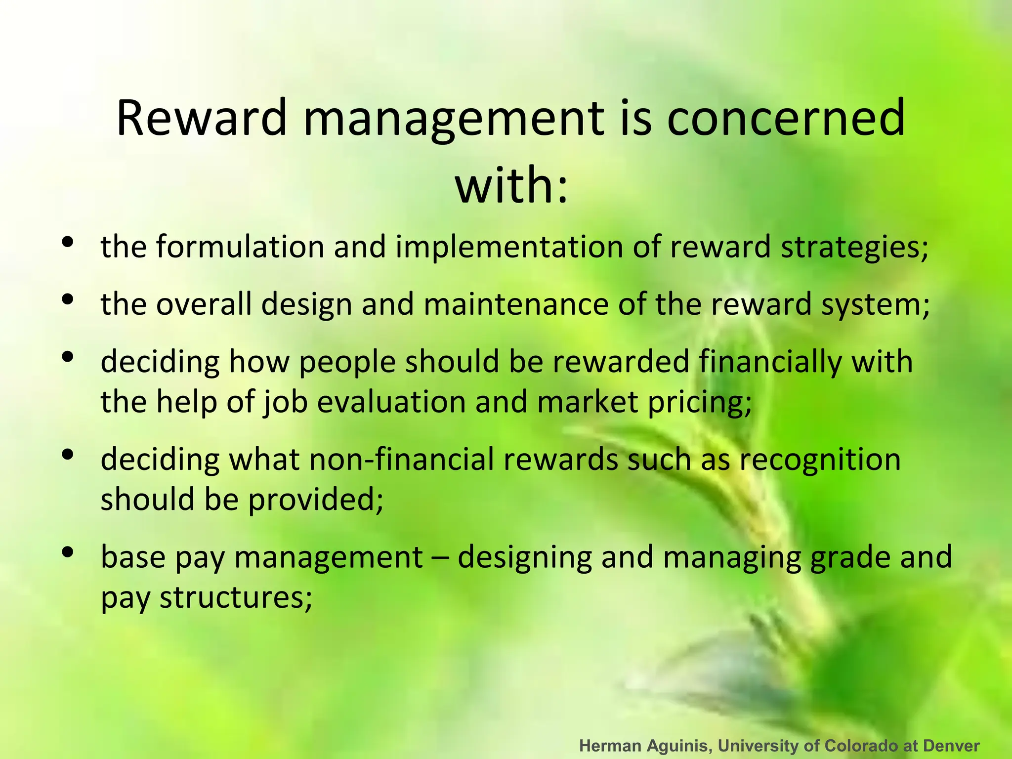 Herman Aguinis, University of Colorado at Denver
Reward management is concerned
with:
• the formulation and implementation of reward strategies;
• the overall design and maintenance of the reward system;
• deciding how people should be rewarded financially with
the help of job evaluation and market pricing;
• deciding what non-financial rewards such as recognition
should be provided;
• base pay management – designing and managing grade and
pay structures;
 