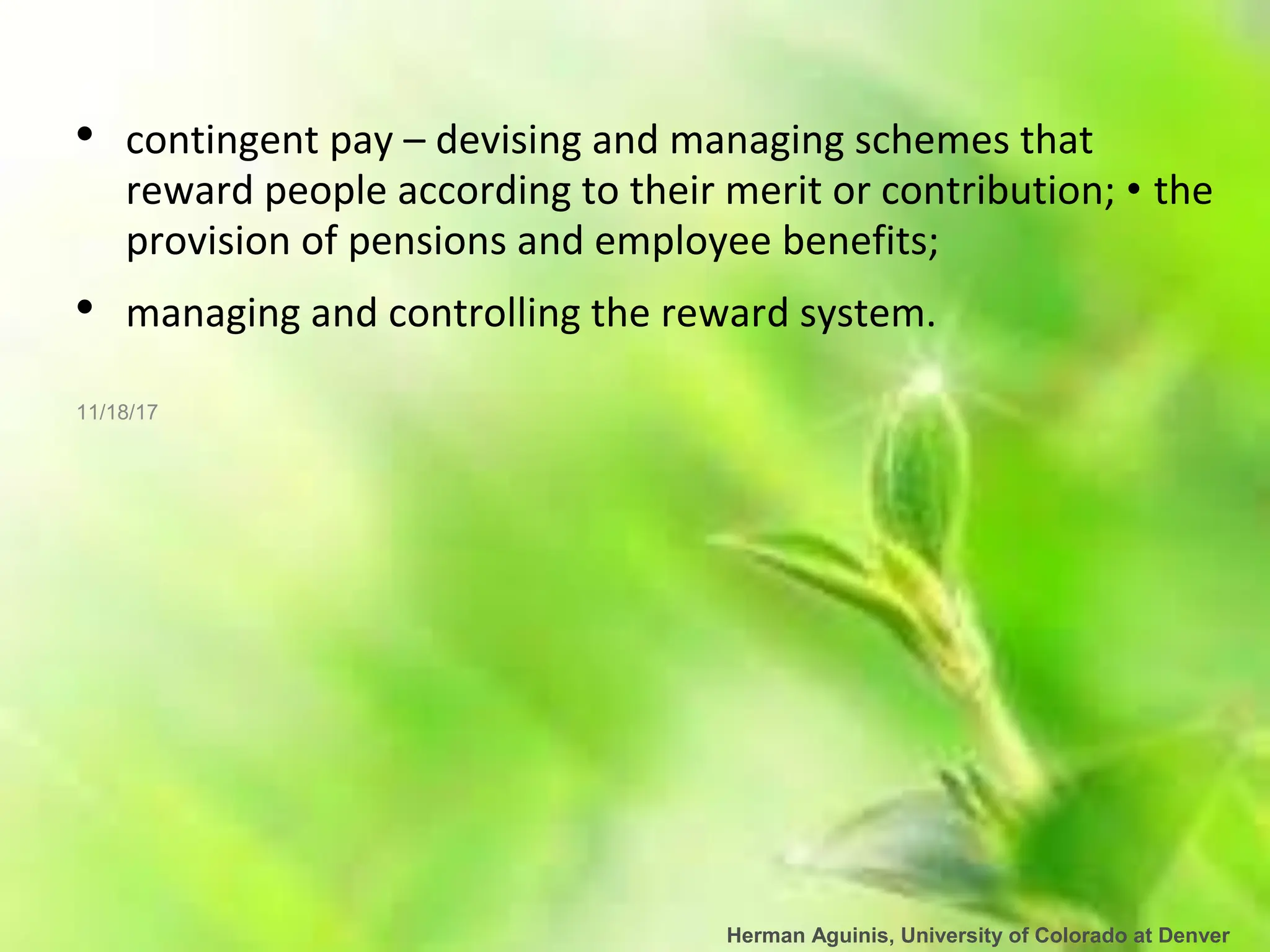 Herman Aguinis, University of Colorado at Denver
• contingent pay – devising and managing schemes that
reward people according to their merit or contribution; • the
provision of pensions and employee benefits;
• managing and controlling the reward system.
11/18/17
 