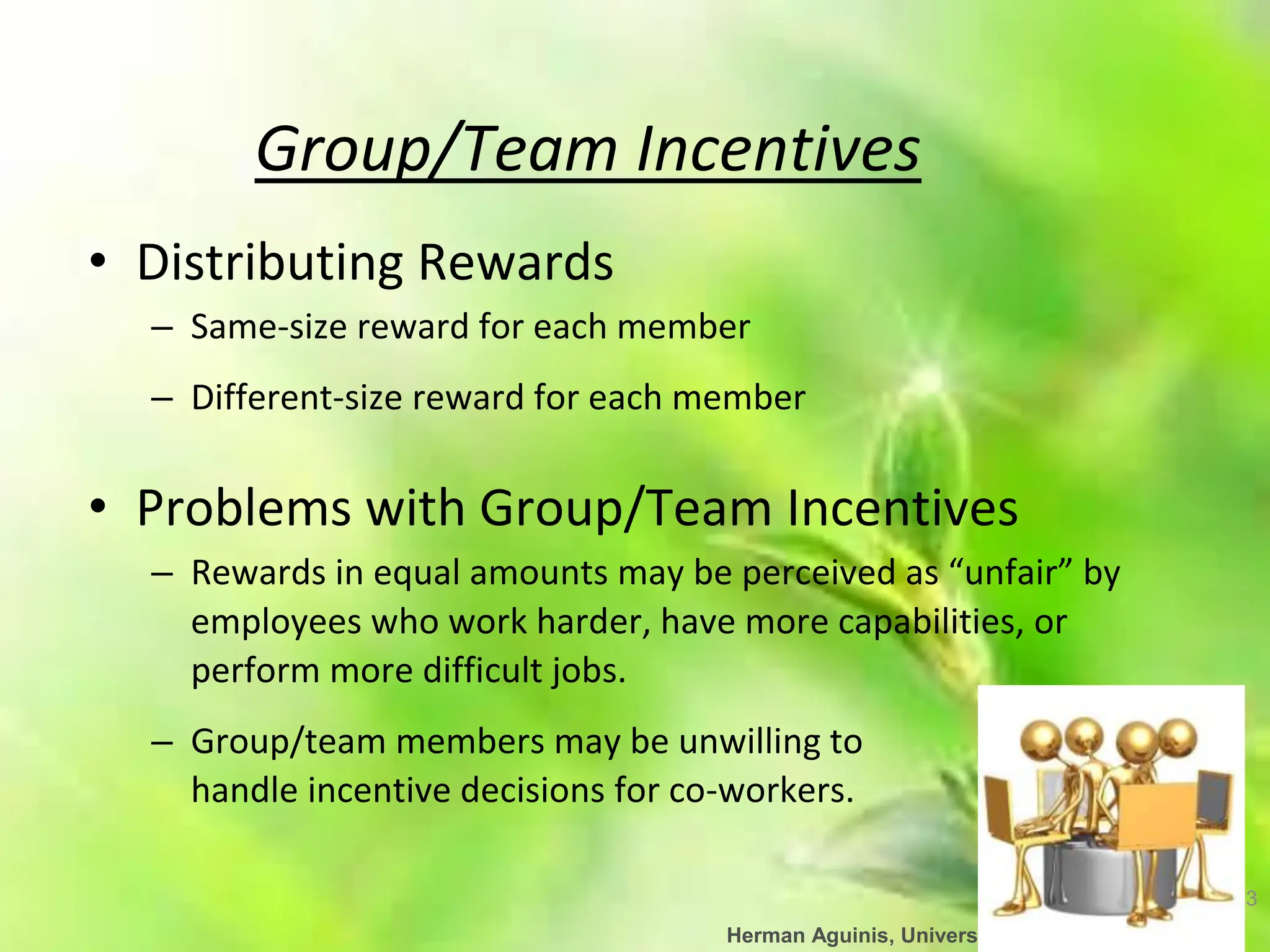 43
Herman Aguinis, University of Colorado at Denver
Group/Team Incentives
• Distributing Rewards
– Same-size reward for each member
– Different-size reward for each member
• Problems with Group/Team Incentives
– Rewards in equal amounts may be perceived as “unfair” by
employees who work harder, have more capabilities, or
perform more difficult jobs.
– Group/team members may be unwilling to
handle incentive decisions for co-workers.
 