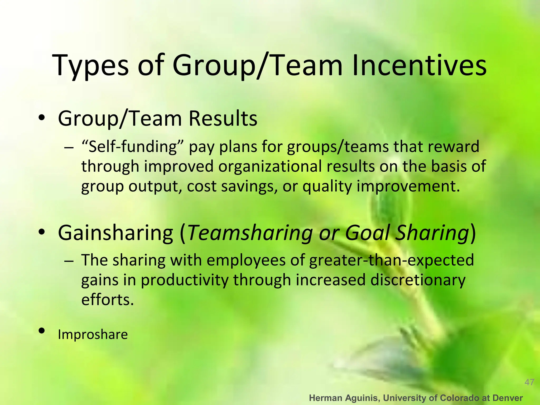 47
Herman Aguinis, University of Colorado at Denver
Types of Group/Team Incentives
• Group/Team Results
– “Self-funding” pay plans for groups/teams that reward
through improved organizational results on the basis of
group output, cost savings, or quality improvement.
• Gainsharing (Teamsharing or Goal Sharing)
– The sharing with employees of greater-than-expected
gains in productivity through increased discretionary
efforts.
• Improshare
 