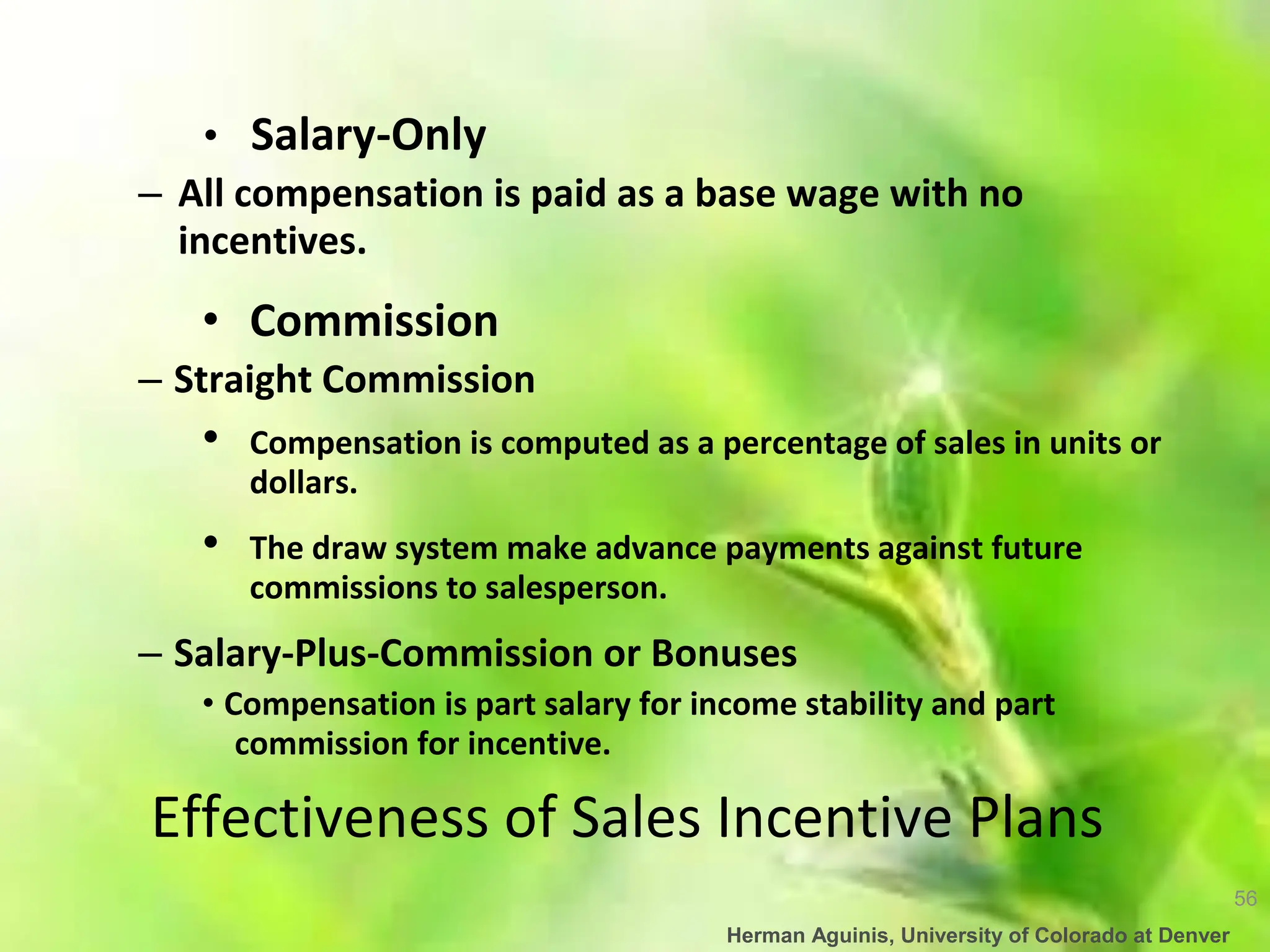 56
Herman Aguinis, University of Colorado at Denver
• Salary-Only
– All compensation is paid as a base wage with no
incentives.
• Commission
– Straight Commission
• Compensation is computed as a percentage of sales in units or
dollars.
• The draw system make advance payments against future
commissions to salesperson.
– Salary-Plus-Commission or Bonuses
• Compensation is part salary for income stability and part
commission for incentive.
Effectiveness of Sales Incentive Plans
 