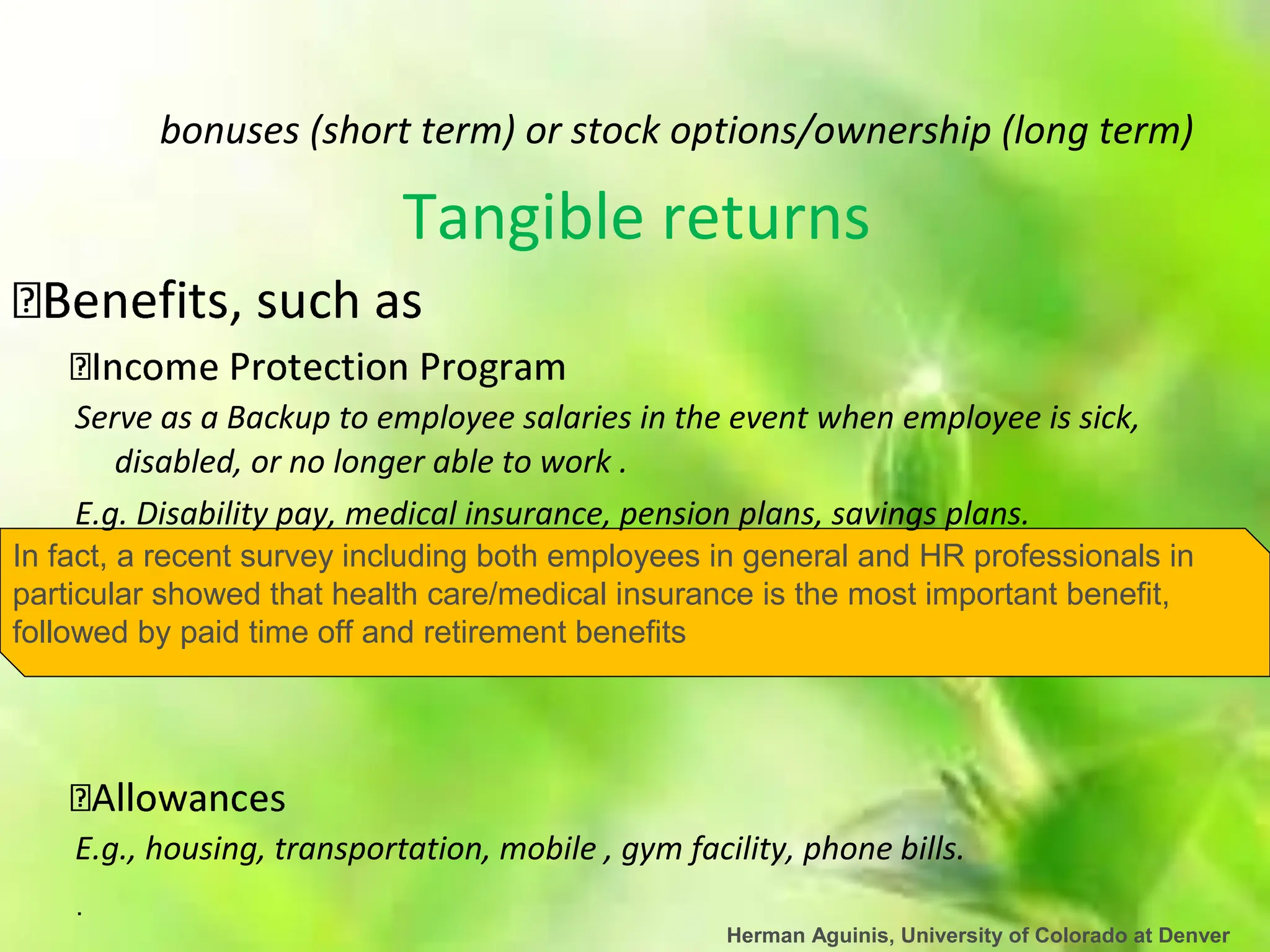 .
Herman Aguinis, University of Colorado at Denver
bonuses (short term) or stock options/ownership (long term)
Tangible returns
Serve as a Backup to employee salaries in the event when employee is sick,
disabled, or no longer able to work .
E.g. Disability pay, medical insurance, pension plans, savings plans.
In fact, a recent survey including both employees in general and HR professionals in
particular showed that health care/medical insurance is the most important benefit,
followed by paid time off and retirement benefits
E.g., housing, transportation, mobile , gym facility, phone bills.
 