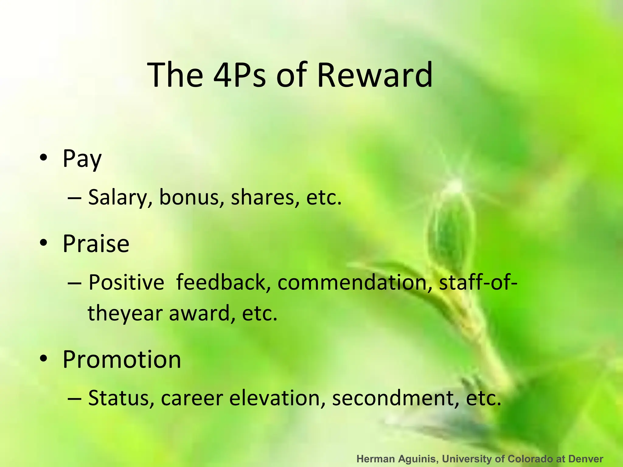 Herman Aguinis, University of Colorado at Denver
The 4Ps of Reward
• Pay
– Salary, bonus, shares, etc.
• Praise
– Positive feedback, commendation, staff-of-
theyear award, etc.
• Promotion
– Status, career elevation, secondment, etc.
 