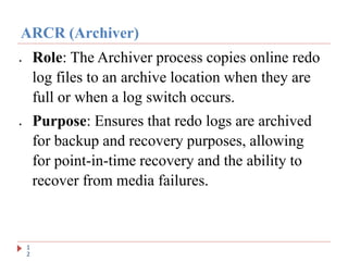 ARCR (Archiver)
1
2
 Role: The Archiver process copies online redo
log files to an archive location when they are
full or when a log switch occurs.
 Purpose: Ensures that redo logs are archived
for backup and recovery purposes, allowing
for point-in-time recovery and the ability to
recover from media failures.
 