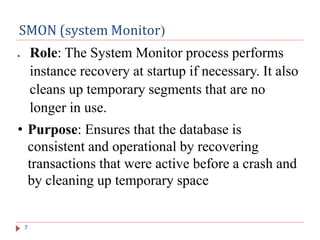 SMON (system Monitor(
7
 Role: The System Monitor process performs
instance recovery at startup if necessary. It also
cleans up temporary segments that are no
longer in use.
• Purpose: Ensures that the database is
consistent and operational by recovering
transactions that were active before a crash and
by cleaning up temporary space
 