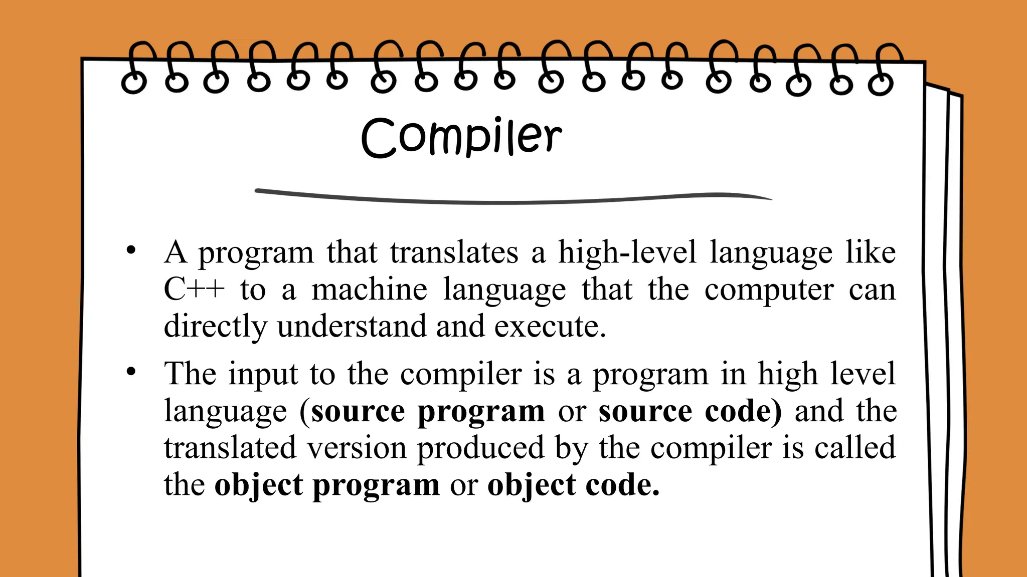 Compiler
• A program that translates a high-level language like
C++ to a machine language that the computer can
directly understand and execute.
• The input to the compiler is a program in high level
language (source program or source code) and the
translated version produced by the compiler is called
the object program or object code.
 