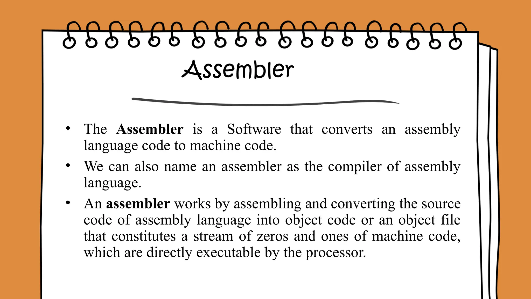 Assembler
• The Assembler is a Software that converts an assembly
language code to machine code.
• We can also name an assembler as the compiler of assembly
language.
• An assembler works by assembling and converting the source
code of assembly language into object code or an object file
that constitutes a stream of zeros and ones of machine code,
which are directly executable by the processor.
 