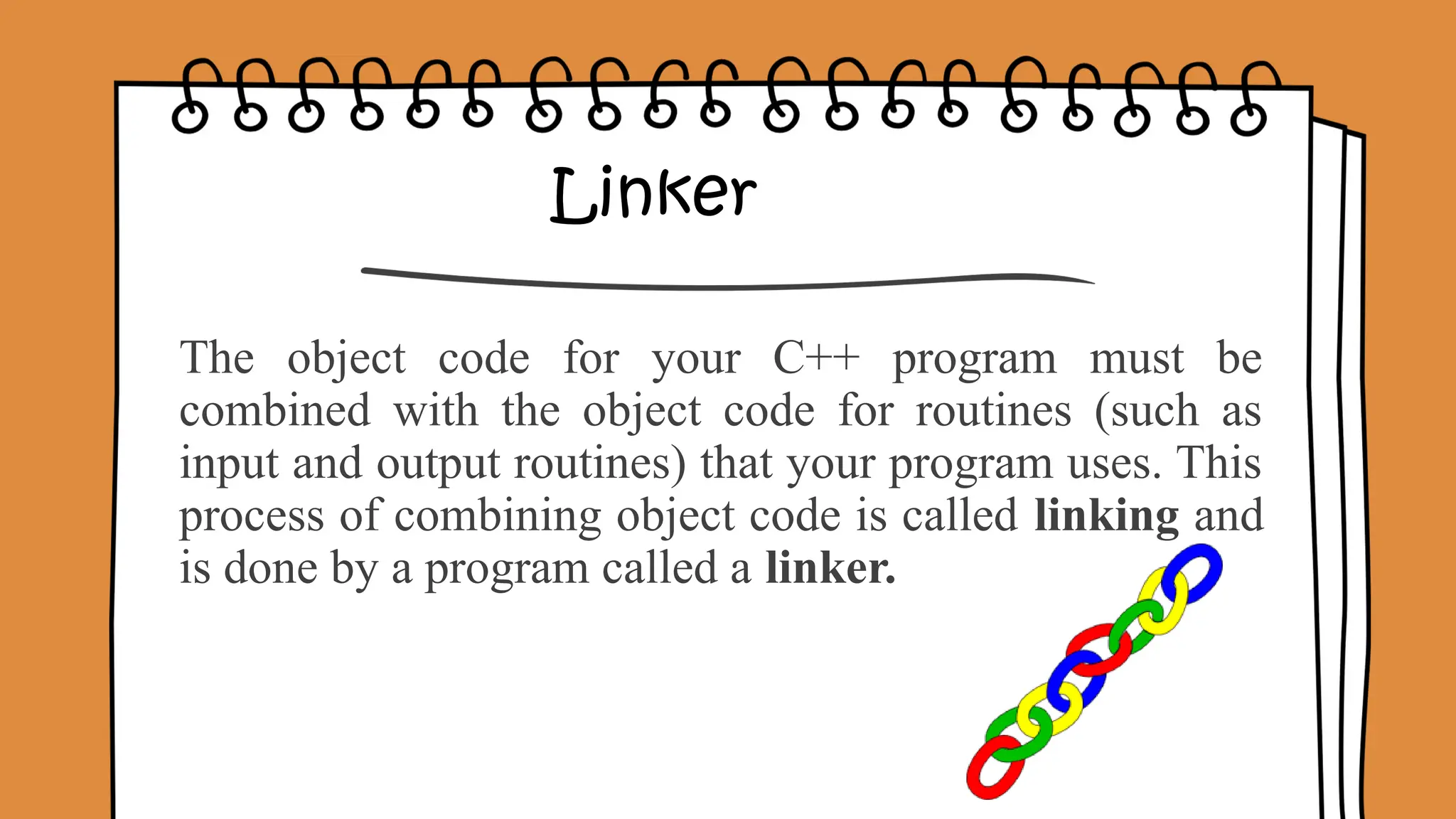 Linker
The object code for your C++ program must be
combined with the object code for routines (such as
input and output routines) that your program uses. This
process of combining object code is called linking and
is done by a program called a linker.
 