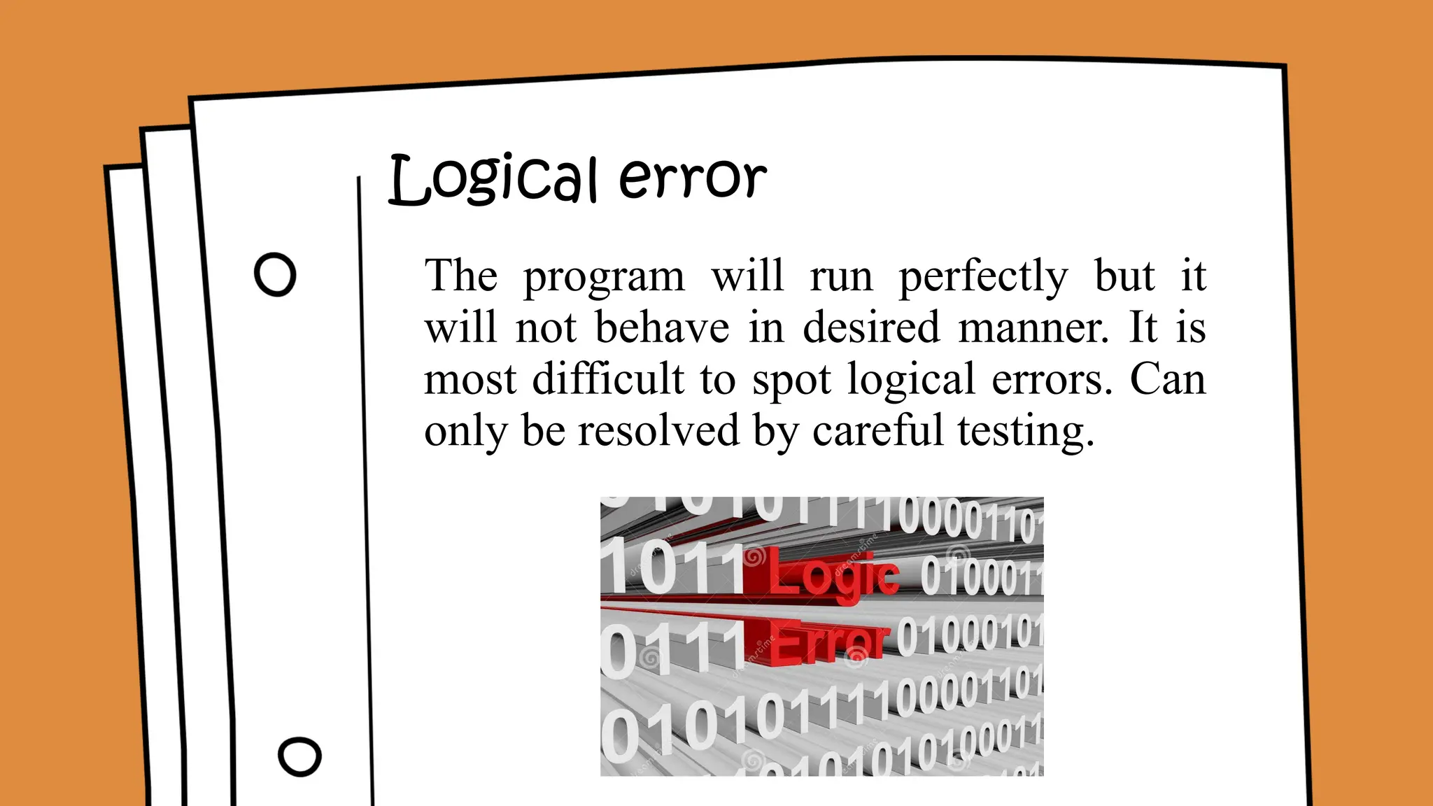 Logical error
The program will run perfectly but it
will not behave in desired manner. It is
most difficult to spot logical errors. Can
only be resolved by careful testing.
 