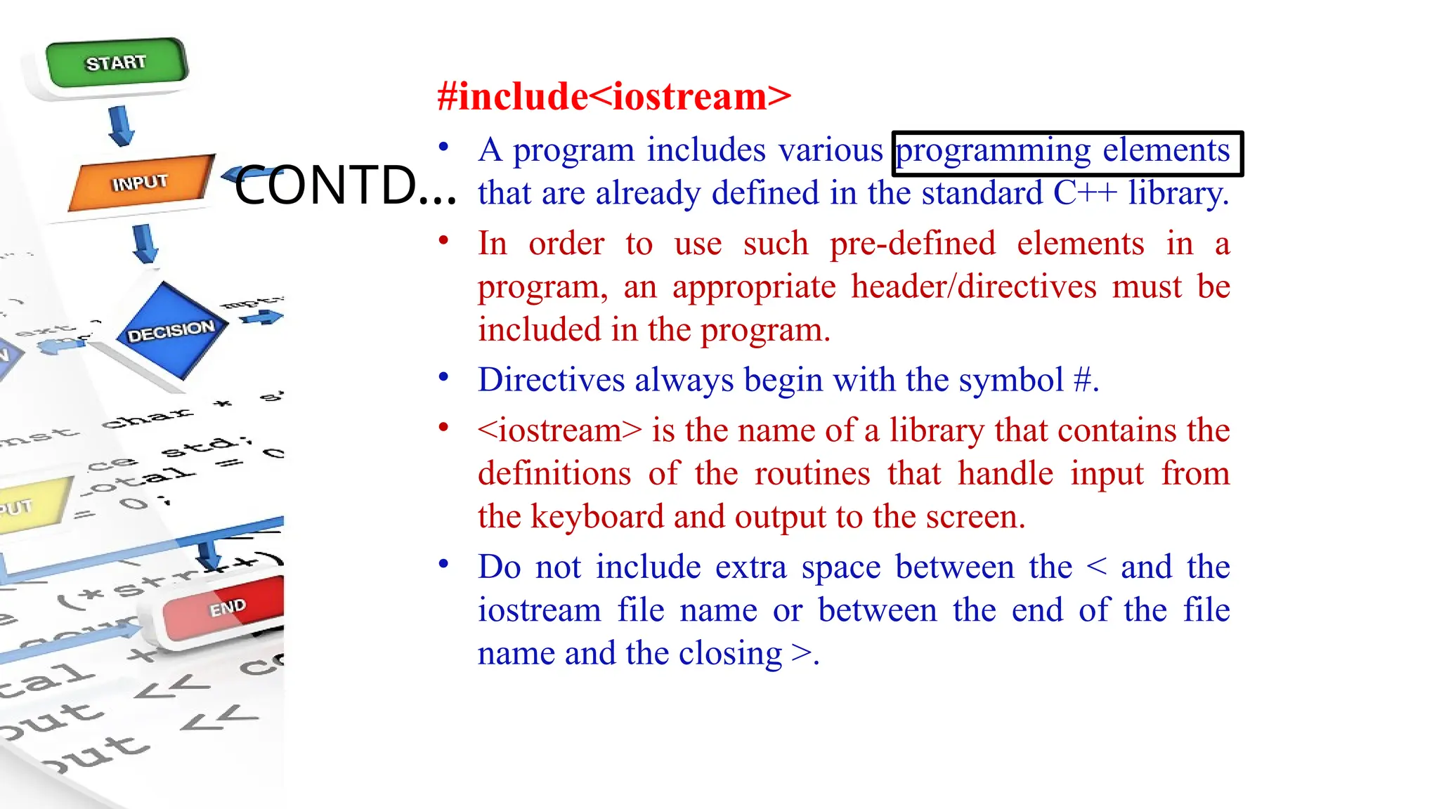 CONTD…
#include<iostream>
• A program includes various programming elements
that are already defined in the standard C++ library.
• In order to use such pre-defined elements in a
program, an appropriate header/directives must be
included in the program.
• Directives always begin with the symbol #.
• <iostream> is the name of a library that contains the
definitions of the routines that handle input from
the keyboard and output to the screen.
• Do not include extra space between the < and the
iostream file name or between the end of the file
name and the closing >.
 