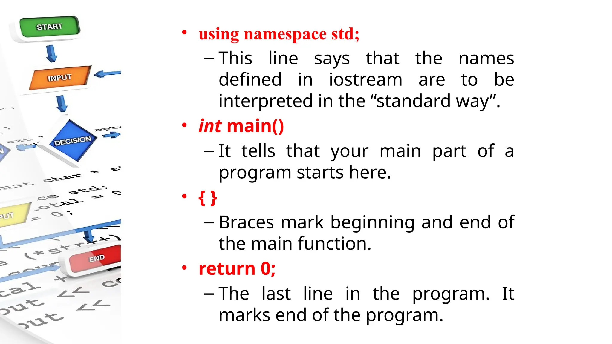 • using namespace std;
– This line says that the names
defined in iostream are to be
interpreted in the “standard way”.
• int main()
– It tells that your main part of a
program starts here.
• { }
– Braces mark beginning and end of
the main function.
• return 0;
– The last line in the program. It
marks end of the program.
 