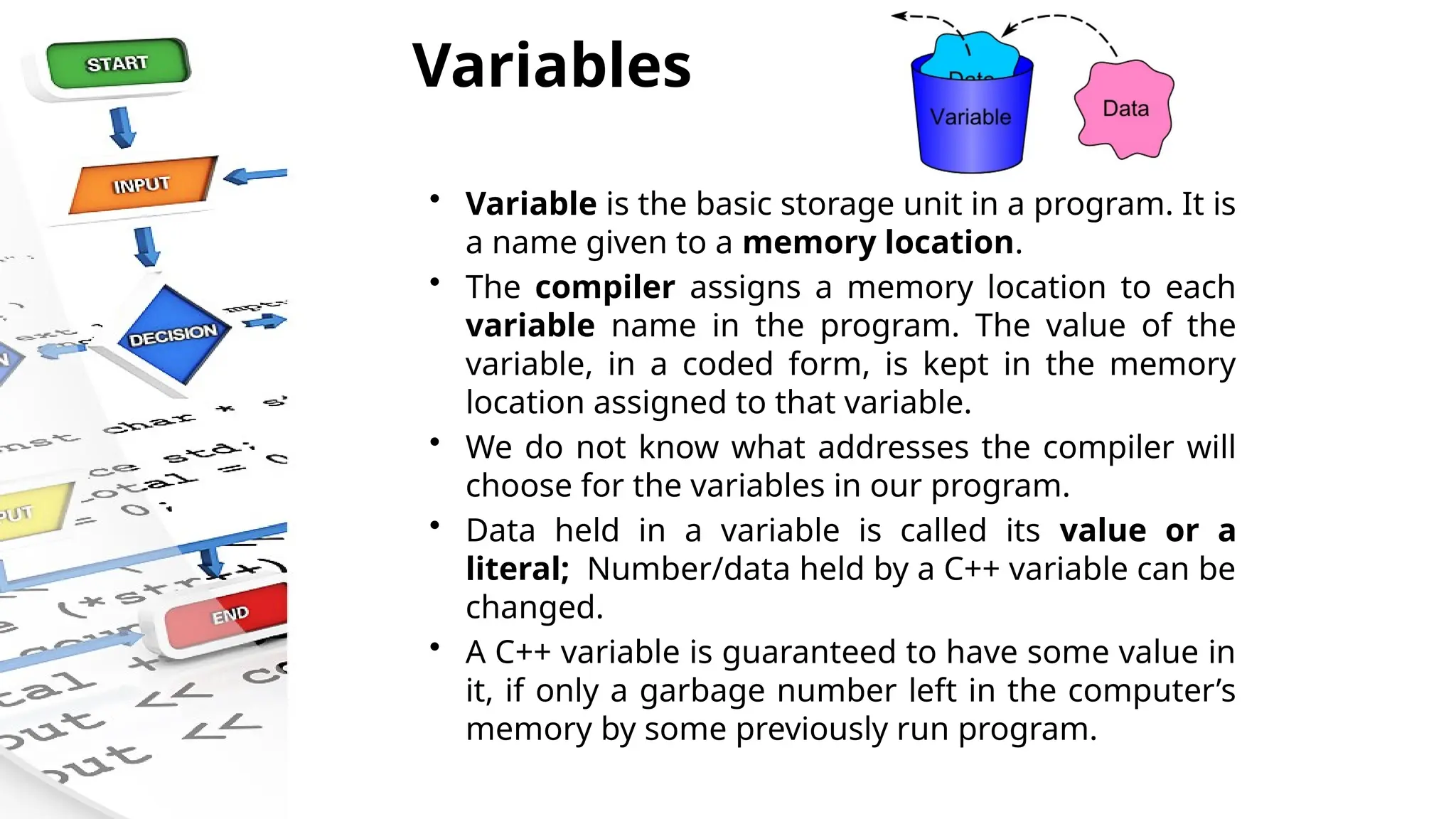 Variables
• Variable is the basic storage unit in a program. It is
a name given to a memory location.
• The compiler assigns a memory location to each
variable name in the program. The value of the
variable, in a coded form, is kept in the memory
location assigned to that variable.
• We do not know what addresses the compiler will
choose for the variables in our program.
• Data held in a variable is called its value or a
literal; Number/data held by a C++ variable can be
changed.
• A C++ variable is guaranteed to have some value in
it, if only a garbage number left in the computer’s
memory by some previously run program.
 