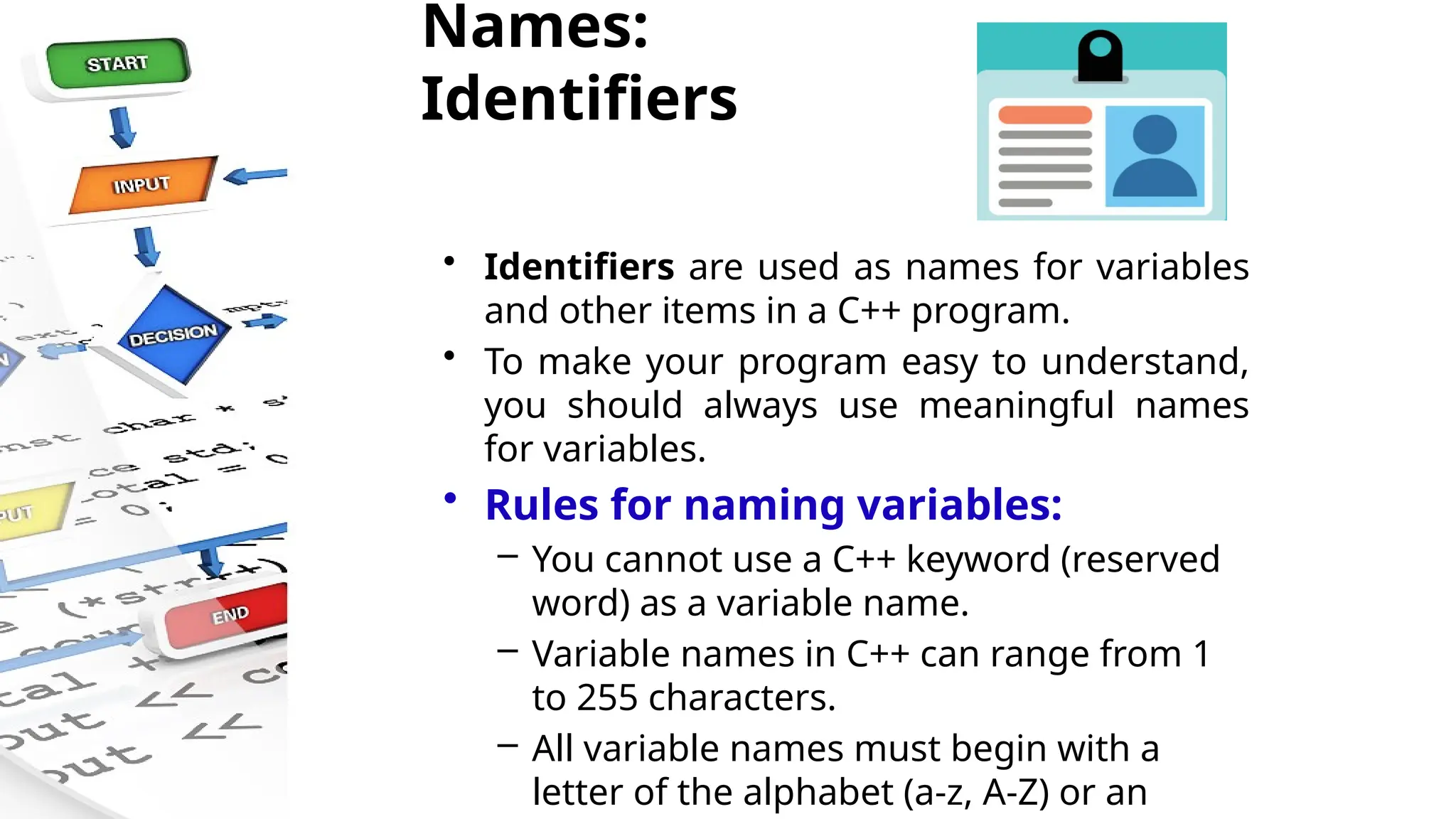 Names:
Identifiers
• Identifiers are used as names for variables
and other items in a C++ program.
• To make your program easy to understand,
you should always use meaningful names
for variables.
• Rules for naming variables:
– You cannot use a C++ keyword (reserved
word) as a variable name.
– Variable names in C++ can range from 1
to 255 characters.
– All variable names must begin with a
letter of the alphabet (a-z, A-Z) or an
 