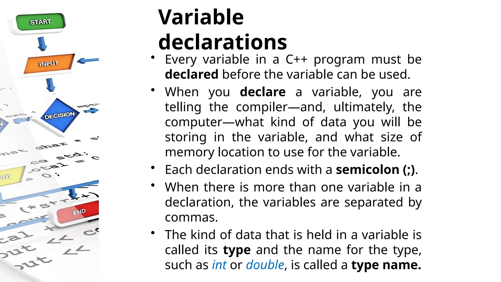 Variable
declarations
• Every variable in a C++ program must be
declared before the variable can be used.
• When you declare a variable, you are
telling the compiler—and, ultimately, the
computer—what kind of data you will be
storing in the variable, and what size of
memory location to use for the variable.
• Each declaration ends with a semicolon (;).
• When there is more than one variable in a
declaration, the variables are separated by
commas.
• The kind of data that is held in a variable is
called its type and the name for the type,
such as int or double, is called a type name.
 