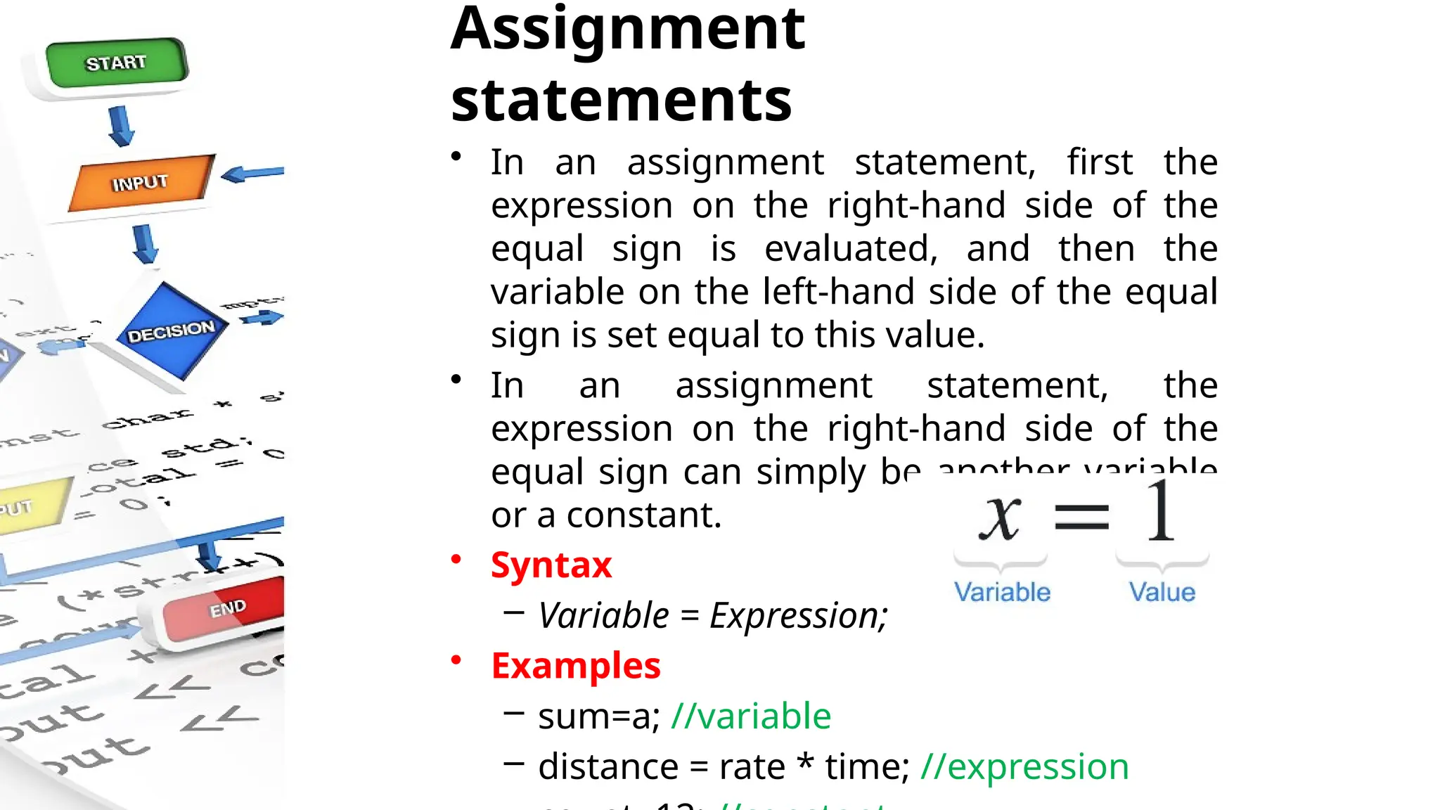 Assignment
statements
• In an assignment statement, first the
expression on the right-hand side of the
equal sign is evaluated, and then the
variable on the left-hand side of the equal
sign is set equal to this value.
• In an assignment statement, the
expression on the right-hand side of the
equal sign can simply be another variable
or a constant.
• Syntax
– Variable = Expression;
• Examples
– sum=a; //variable
– distance = rate * time; //expression
 