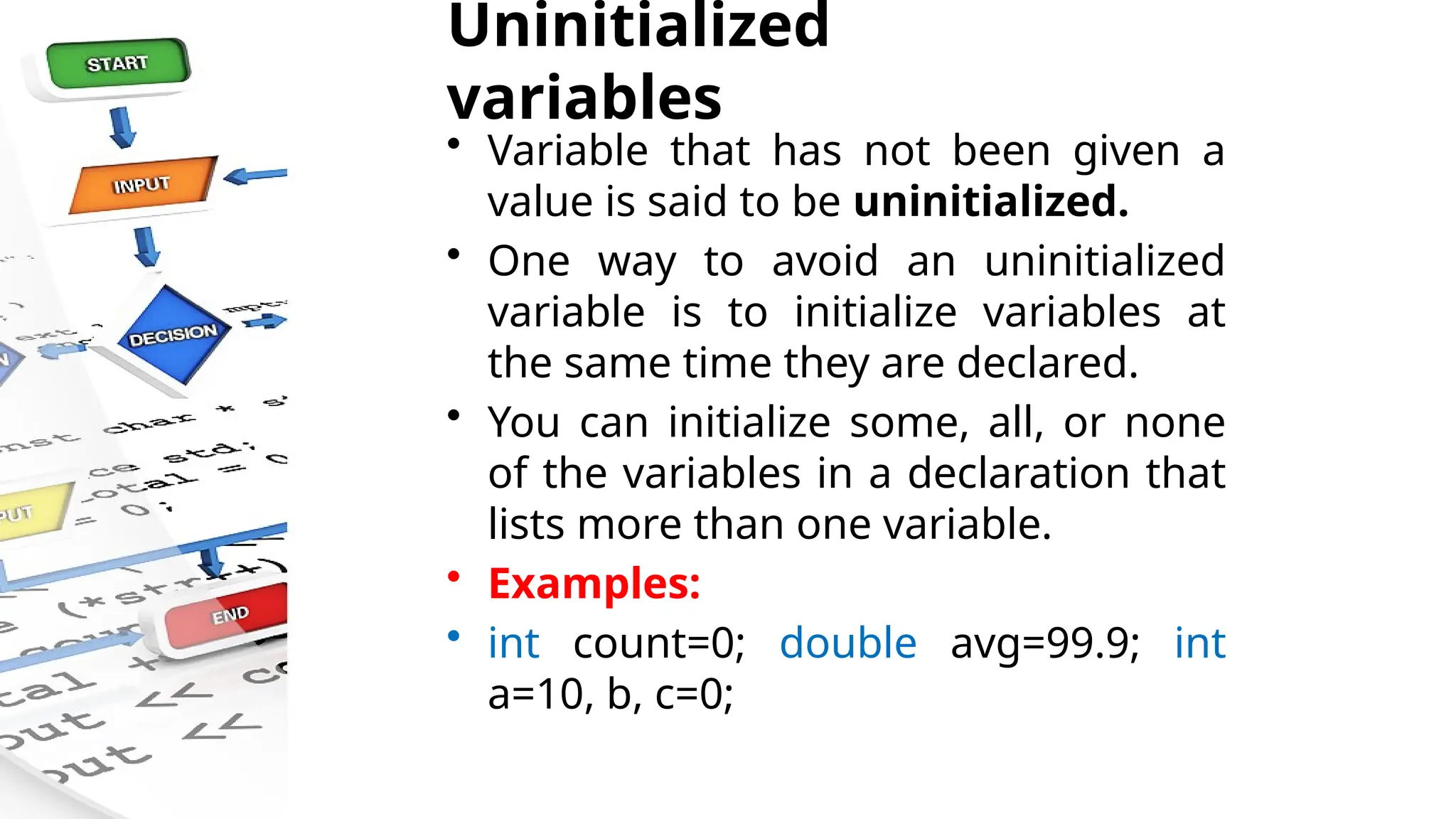 Uninitialized
variables
• Variable that has not been given a
value is said to be uninitialized.
• One way to avoid an uninitialized
variable is to initialize variables at
the same time they are declared.
• You can initialize some, all, or none
of the variables in a declaration that
lists more than one variable.
• Examples:
• int count=0; double avg=99.9; int
a=10, b, c=0;
 