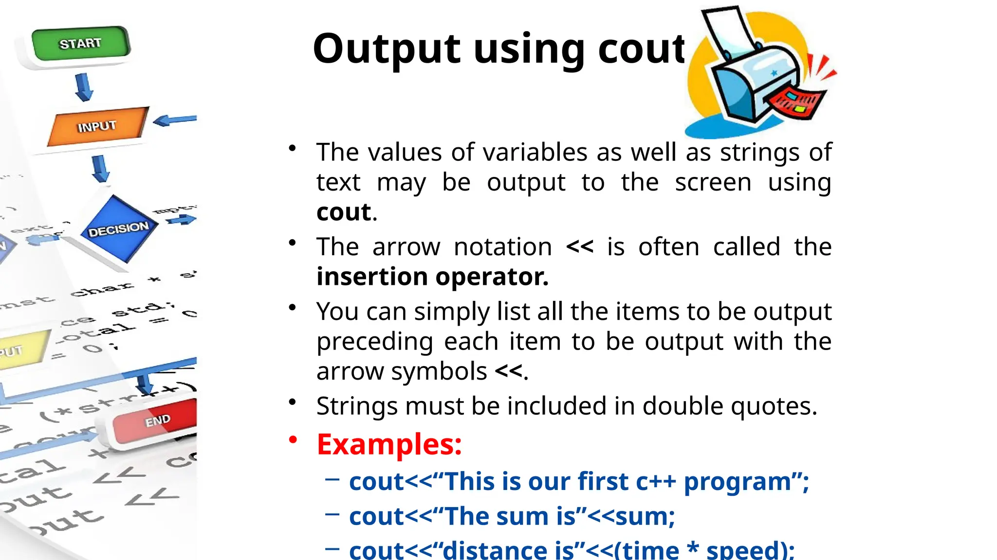Output using cout
• The values of variables as well as strings of
text may be output to the screen using
cout.
• The arrow notation << is often called the
insertion operator.
• You can simply list all the items to be output
preceding each item to be output with the
arrow symbols <<.
• Strings must be included in double quotes.
• Examples:
– cout<<“This is our first c++ program”;
– cout<<“The sum is”<<sum;
– cout<<“distance is”<<(time * speed);
 
