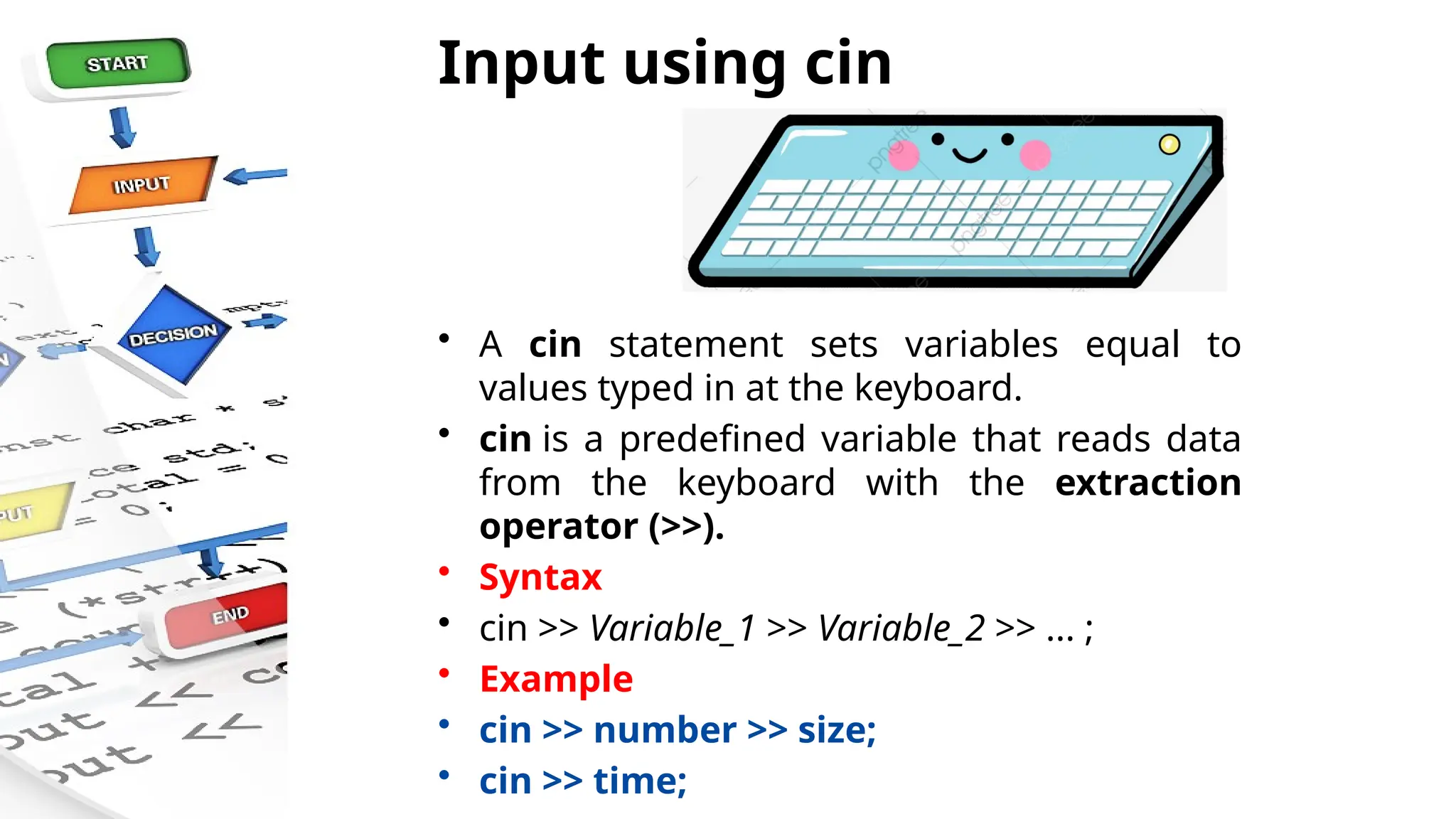 Input using cin
• A cin statement sets variables equal to
values typed in at the keyboard.
• cin is a predefined variable that reads data
from the keyboard with the extraction
operator (>>).
• Syntax
• cin >> Variable_1 >> Variable_2 >> ... ;
• Example
• cin >> number >> size;
• cin >> time;
 