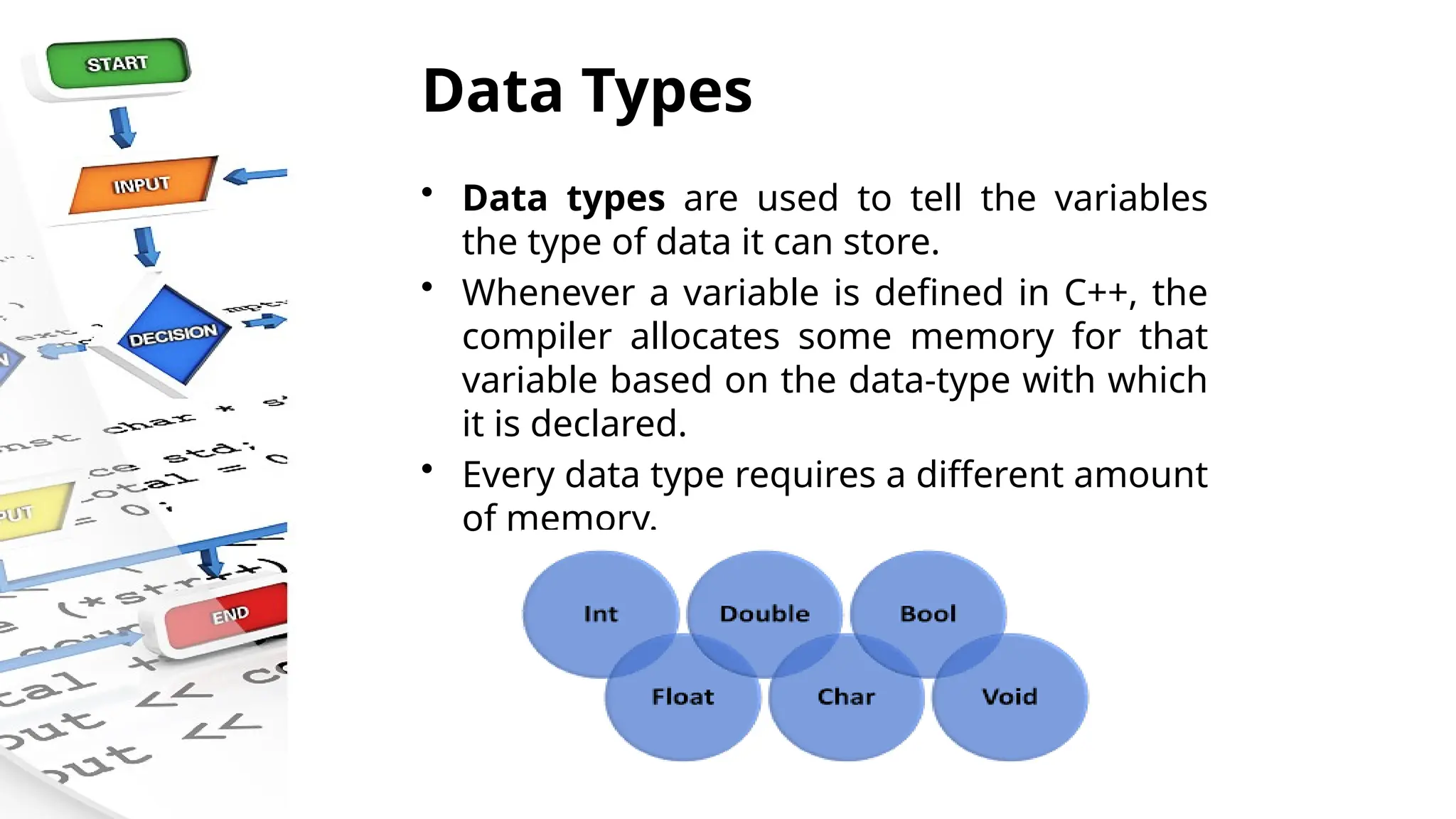 Data Types
• Data types are used to tell the variables
the type of data it can store.
• Whenever a variable is defined in C++, the
compiler allocates some memory for that
variable based on the data-type with which
it is declared.
• Every data type requires a different amount
of memory.
 