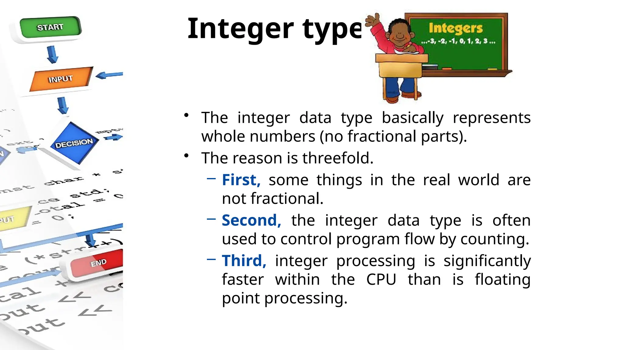 Integer types
• The integer data type basically represents
whole numbers (no fractional parts).
• The reason is threefold.
– First, some things in the real world are
not fractional.
– Second, the integer data type is often
used to control program flow by counting.
– Third, integer processing is significantly
faster within the CPU than is floating
point processing.
 