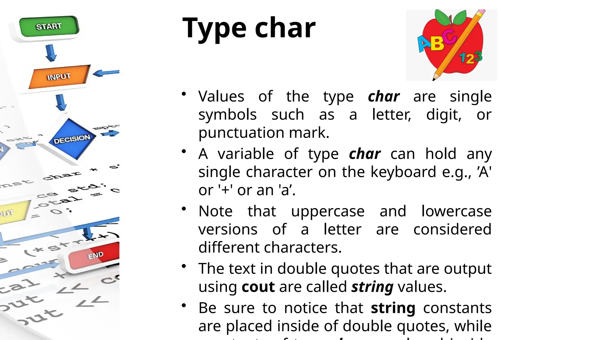 Type char
• Values of the type char are single
symbols such as a letter, digit, or
punctuation mark.
• A variable of type char can hold any
single character on the keyboard e.g., ’A'
or '+' or an 'a’.
• Note that uppercase and lowercase
versions of a letter are considered
different characters.
• The text in double quotes that are output
using cout are called string values.
• Be sure to notice that string constants
are placed inside of double quotes, while
 