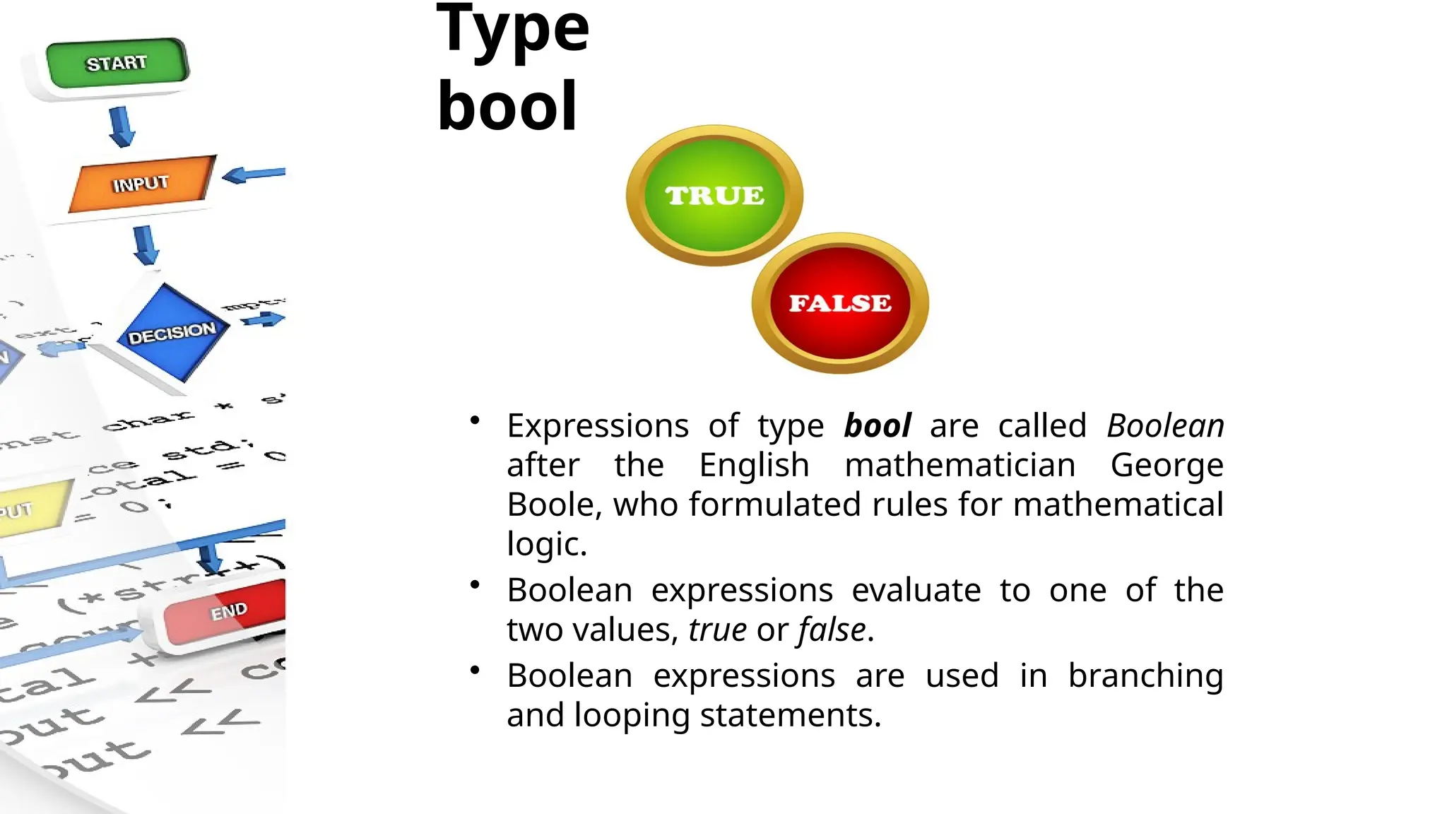 Type
bool
• Expressions of type bool are called Boolean
after the English mathematician George
Boole, who formulated rules for mathematical
logic.
• Boolean expressions evaluate to one of the
two values, true or false.
• Boolean expressions are used in branching
and looping statements.
 