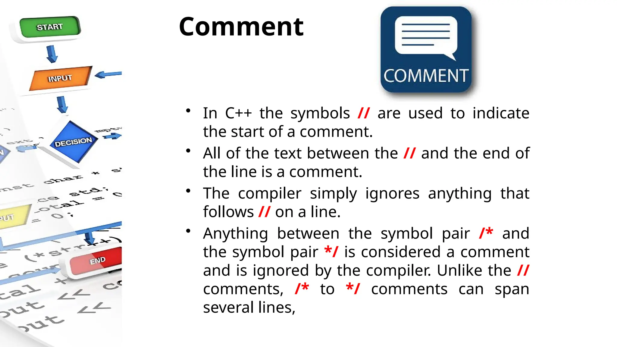 Comment
• In C++ the symbols // are used to indicate
the start of a comment.
• All of the text between the // and the end of
the line is a comment.
• The compiler simply ignores anything that
follows // on a line.
• Anything between the symbol pair /* and
the symbol pair */ is considered a comment
and is ignored by the compiler. Unlike the //
comments, /* to */ comments can span
several lines,
 