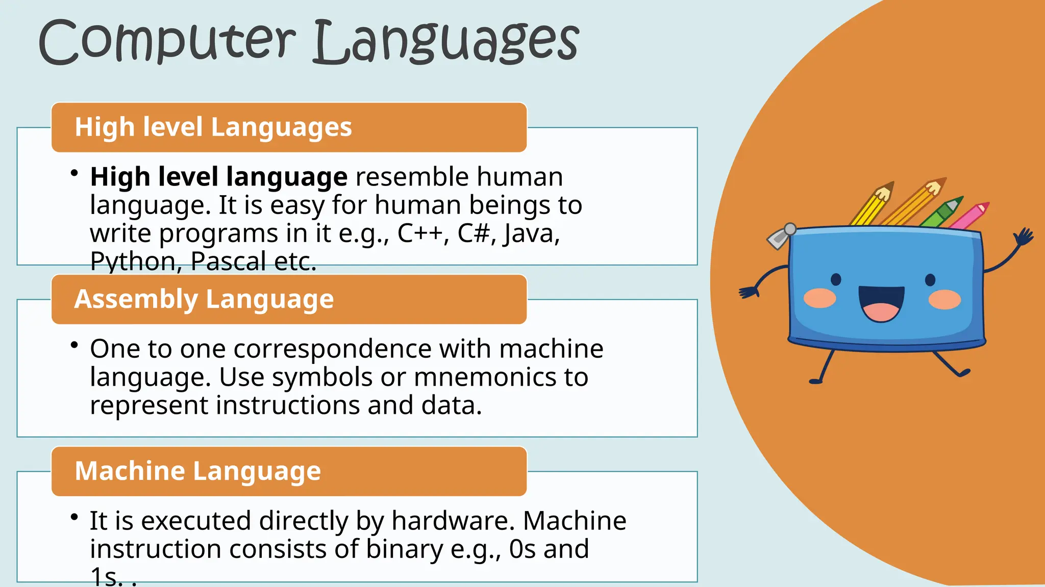 Computer Languages
• High level language resemble human
language. It is easy for human beings to
write programs in it e.g., C++, C#, Java,
Python, Pascal etc.
High level Languages
• One to one correspondence with machine
language. Use symbols or mnemonics to
represent instructions and data.
Assembly Language
• It is executed directly by hardware. Machine
instruction consists of binary e.g., 0s and
1s. .
Machine Language
 