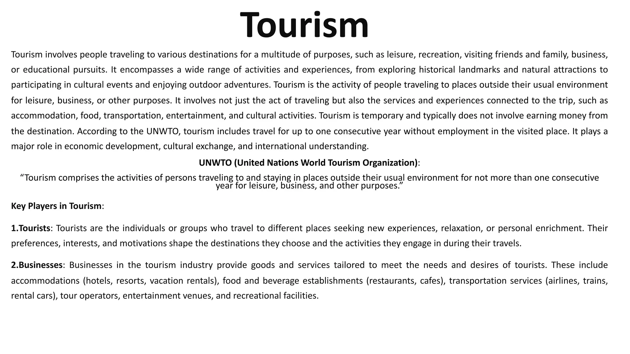 Tourism
Tourism involves people traveling to various destinations for a multitude of purposes, such as leisure, recreation, visiting friends and family, business,
or educational pursuits. It encompasses a wide range of activities and experiences, from exploring historical landmarks and natural attractions to
participating in cultural events and enjoying outdoor adventures. Tourism is the activity of people traveling to places outside their usual environment
for leisure, business, or other purposes. It involves not just the act of traveling but also the services and experiences connected to the trip, such as
accommodation, food, transportation, entertainment, and cultural activities. Tourism is temporary and typically does not involve earning money from
the destination. According to the UNWTO, tourism includes travel for up to one consecutive year without employment in the visited place. It plays a
major role in economic development, cultural exchange, and international understanding.
UNWTO (United Nations World Tourism Organization):
“Tourism comprises the activities of persons traveling to and staying in places outside their usual environment for not more than one consecutive
year for leisure, business, and other purposes.”
Key Players in Tourism:
1.Tourists: Tourists are the individuals or groups who travel to different places seeking new experiences, relaxation, or personal enrichment. Their
preferences, interests, and motivations shape the destinations they choose and the activities they engage in during their travels.
2.Businesses: Businesses in the tourism industry provide goods and services tailored to meet the needs and desires of tourists. These include
accommodations (hotels, resorts, vacation rentals), food and beverage establishments (restaurants, cafes), transportation services (airlines, trains,
rental cars), tour operators, entertainment venues, and recreational facilities.
 