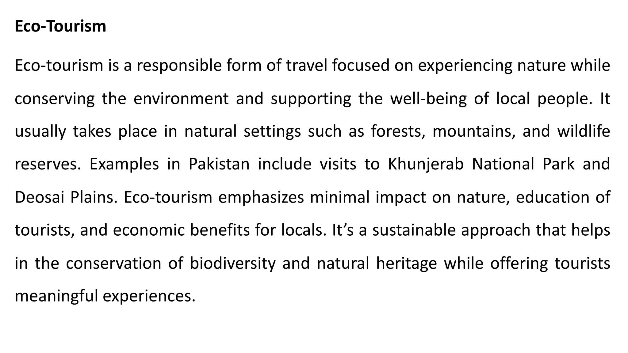 Eco-Tourism
Eco-tourism is a responsible form of travel focused on experiencing nature while
conserving the environment and supporting the well-being of local people. It
usually takes place in natural settings such as forests, mountains, and wildlife
reserves. Examples in Pakistan include visits to Khunjerab National Park and
Deosai Plains. Eco-tourism emphasizes minimal impact on nature, education of
tourists, and economic benefits for locals. It’s a sustainable approach that helps
in the conservation of biodiversity and natural heritage while offering tourists
meaningful experiences.
 