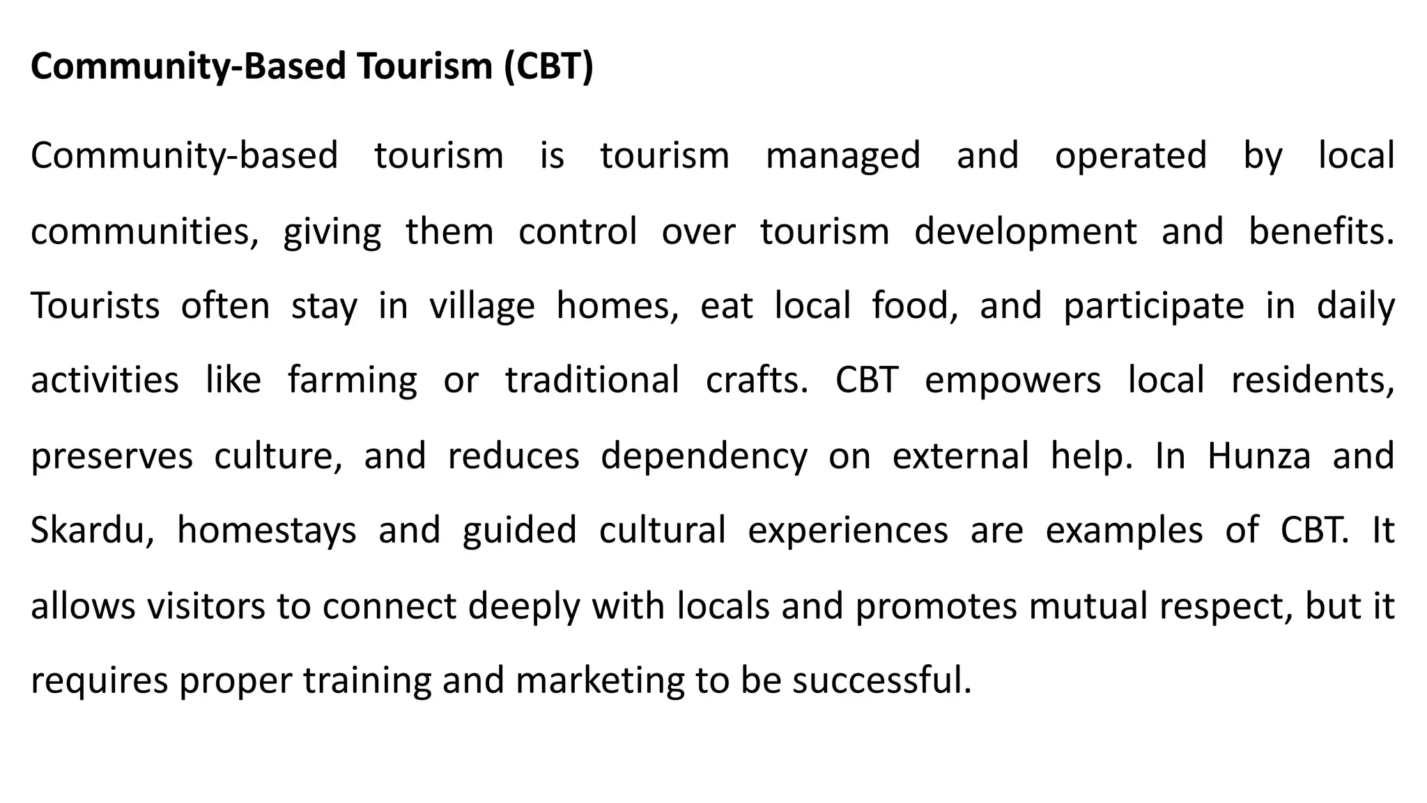 Community-Based Tourism (CBT)
Community-based tourism is tourism managed and operated by local
communities, giving them control over tourism development and benefits.
Tourists often stay in village homes, eat local food, and participate in daily
activities like farming or traditional crafts. CBT empowers local residents,
preserves culture, and reduces dependency on external help. In Hunza and
Skardu, homestays and guided cultural experiences are examples of CBT. It
allows visitors to connect deeply with locals and promotes mutual respect, but it
requires proper training and marketing to be successful.
 