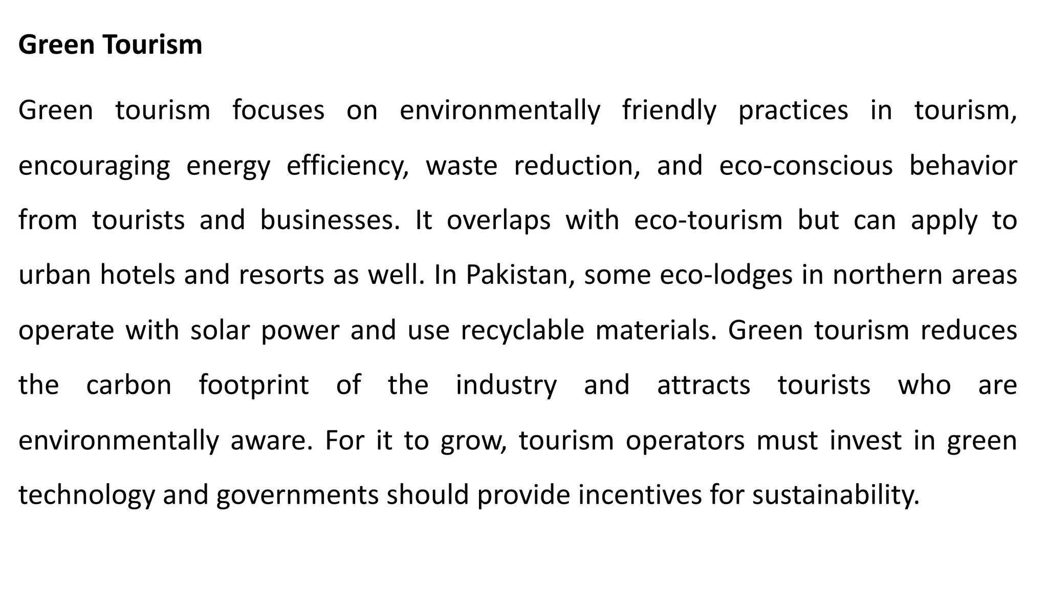 Green Tourism
Green tourism focuses on environmentally friendly practices in tourism,
encouraging energy efficiency, waste reduction, and eco-conscious behavior
from tourists and businesses. It overlaps with eco-tourism but can apply to
urban hotels and resorts as well. In Pakistan, some eco-lodges in northern areas
operate with solar power and use recyclable materials. Green tourism reduces
the carbon footprint of the industry and attracts tourists who are
environmentally aware. For it to grow, tourism operators must invest in green
technology and governments should provide incentives for sustainability.
 