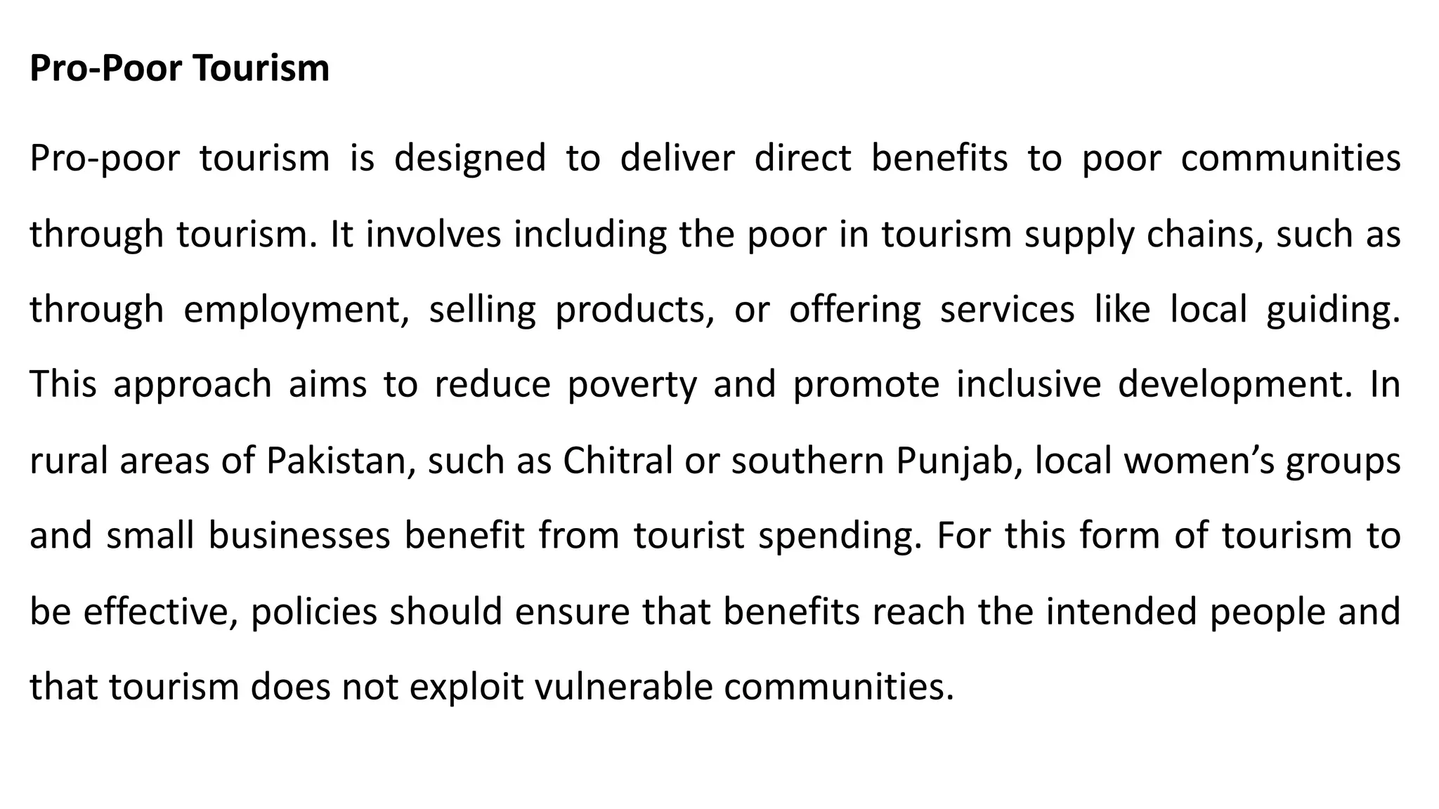 Pro-Poor Tourism
Pro-poor tourism is designed to deliver direct benefits to poor communities
through tourism. It involves including the poor in tourism supply chains, such as
through employment, selling products, or offering services like local guiding.
This approach aims to reduce poverty and promote inclusive development. In
rural areas of Pakistan, such as Chitral or southern Punjab, local women’s groups
and small businesses benefit from tourist spending. For this form of tourism to
be effective, policies should ensure that benefits reach the intended people and
that tourism does not exploit vulnerable communities.
 