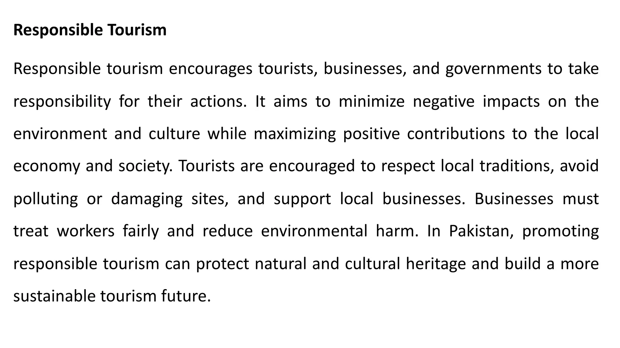 Responsible Tourism
Responsible tourism encourages tourists, businesses, and governments to take
responsibility for their actions. It aims to minimize negative impacts on the
environment and culture while maximizing positive contributions to the local
economy and society. Tourists are encouraged to respect local traditions, avoid
polluting or damaging sites, and support local businesses. Businesses must
treat workers fairly and reduce environmental harm. In Pakistan, promoting
responsible tourism can protect natural and cultural heritage and build a more
sustainable tourism future.
 