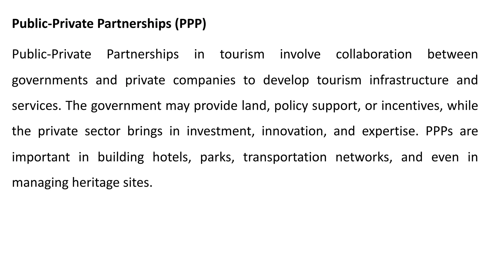 Public-Private Partnerships (PPP)
Public-Private Partnerships in tourism involve collaboration between
governments and private companies to develop tourism infrastructure and
services. The government may provide land, policy support, or incentives, while
the private sector brings in investment, innovation, and expertise. PPPs are
important in building hotels, parks, transportation networks, and even in
managing heritage sites.
 