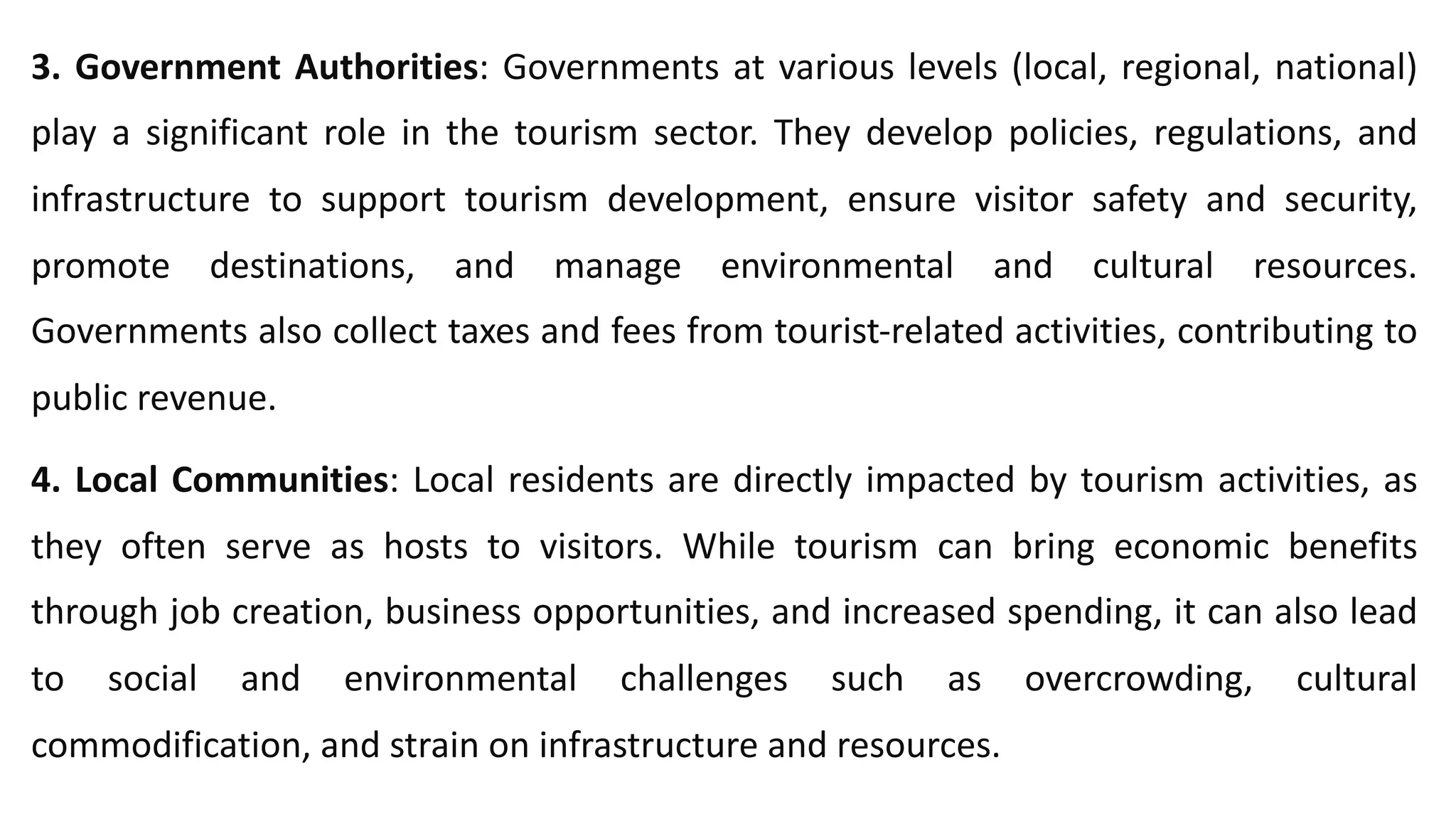 3. Government Authorities: Governments at various levels (local, regional, national)
play a significant role in the tourism sector. They develop policies, regulations, and
infrastructure to support tourism development, ensure visitor safety and security,
promote destinations, and manage environmental and cultural resources.
Governments also collect taxes and fees from tourist-related activities, contributing to
public revenue.
4. Local Communities: Local residents are directly impacted by tourism activities, as
they often serve as hosts to visitors. While tourism can bring economic benefits
through job creation, business opportunities, and increased spending, it can also lead
to social and environmental challenges such as overcrowding, cultural
commodification, and strain on infrastructure and resources.
 