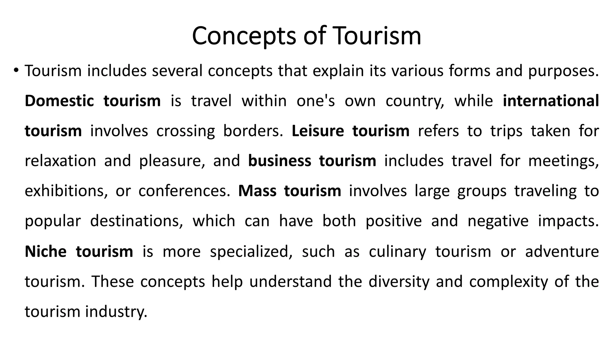 Concepts of Tourism
• Tourism includes several concepts that explain its various forms and purposes.
Domestic tourism is travel within one's own country, while international
tourism involves crossing borders. Leisure tourism refers to trips taken for
relaxation and pleasure, and business tourism includes travel for meetings,
exhibitions, or conferences. Mass tourism involves large groups traveling to
popular destinations, which can have both positive and negative impacts.
Niche tourism is more specialized, such as culinary tourism or adventure
tourism. These concepts help understand the diversity and complexity of the
tourism industry.
 