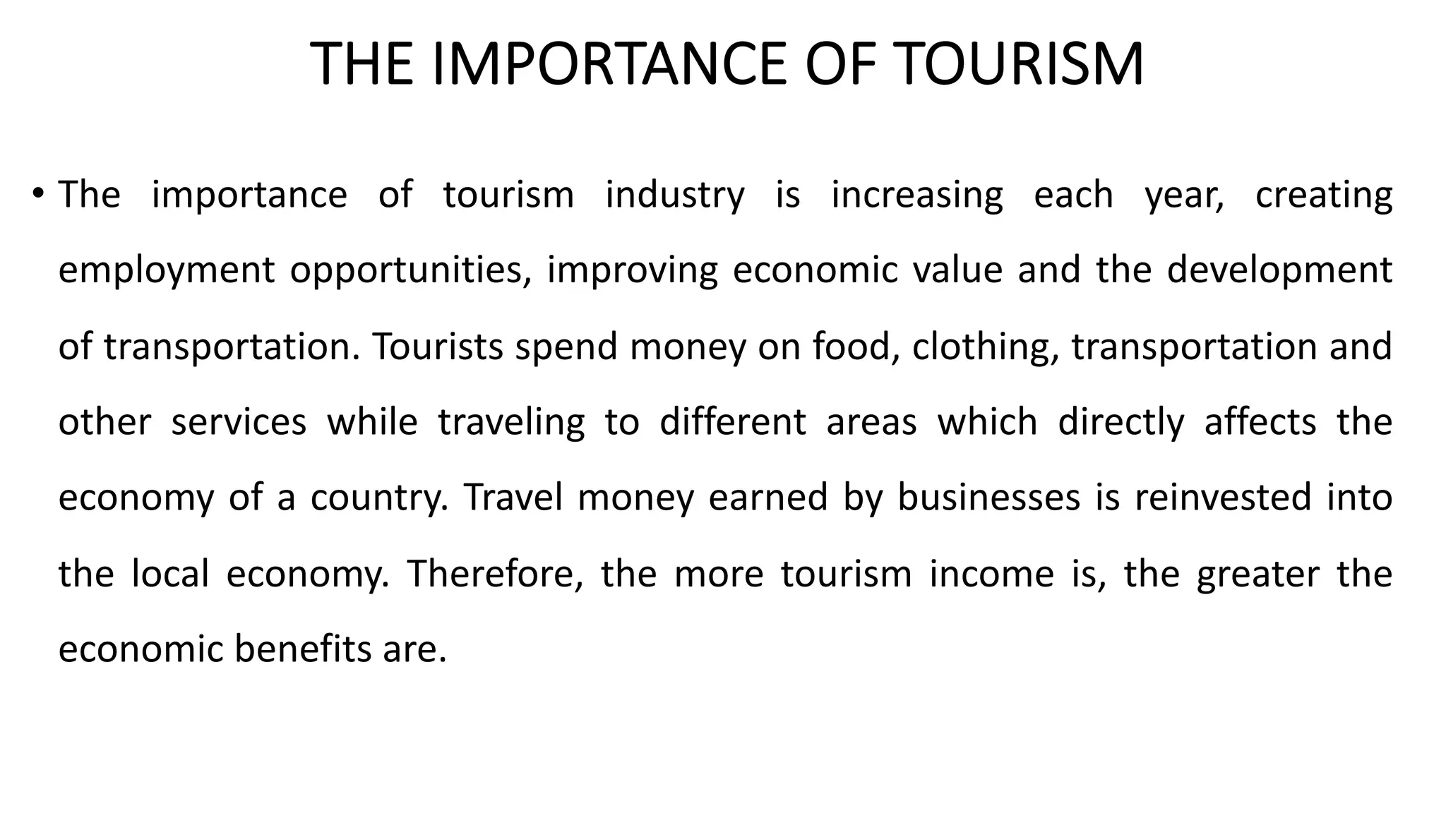 THE IMPORTANCE OF TOURISM
• The importance of tourism industry is increasing each year, creating
employment opportunities, improving economic value and the development
of transportation. Tourists spend money on food, clothing, transportation and
other services while traveling to different areas which directly affects the
economy of a country. Travel money earned by businesses is reinvested into
the local economy. Therefore, the more tourism income is, the greater the
economic benefits are.
 