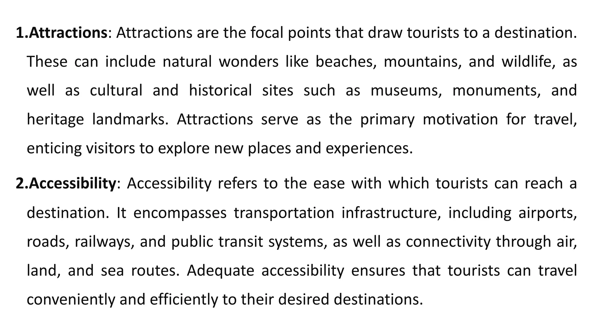 1.Attractions: Attractions are the focal points that draw tourists to a destination.
These can include natural wonders like beaches, mountains, and wildlife, as
well as cultural and historical sites such as museums, monuments, and
heritage landmarks. Attractions serve as the primary motivation for travel,
enticing visitors to explore new places and experiences.
2.Accessibility: Accessibility refers to the ease with which tourists can reach a
destination. It encompasses transportation infrastructure, including airports,
roads, railways, and public transit systems, as well as connectivity through air,
land, and sea routes. Adequate accessibility ensures that tourists can travel
conveniently and efficiently to their desired destinations.
 