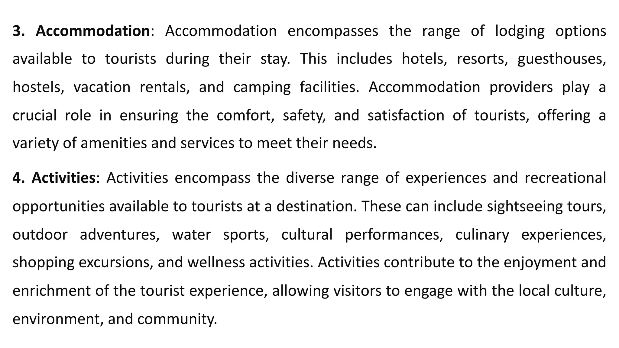 3. Accommodation: Accommodation encompasses the range of lodging options
available to tourists during their stay. This includes hotels, resorts, guesthouses,
hostels, vacation rentals, and camping facilities. Accommodation providers play a
crucial role in ensuring the comfort, safety, and satisfaction of tourists, offering a
variety of amenities and services to meet their needs.
4. Activities: Activities encompass the diverse range of experiences and recreational
opportunities available to tourists at a destination. These can include sightseeing tours,
outdoor adventures, water sports, cultural performances, culinary experiences,
shopping excursions, and wellness activities. Activities contribute to the enjoyment and
enrichment of the tourist experience, allowing visitors to engage with the local culture,
environment, and community.
 