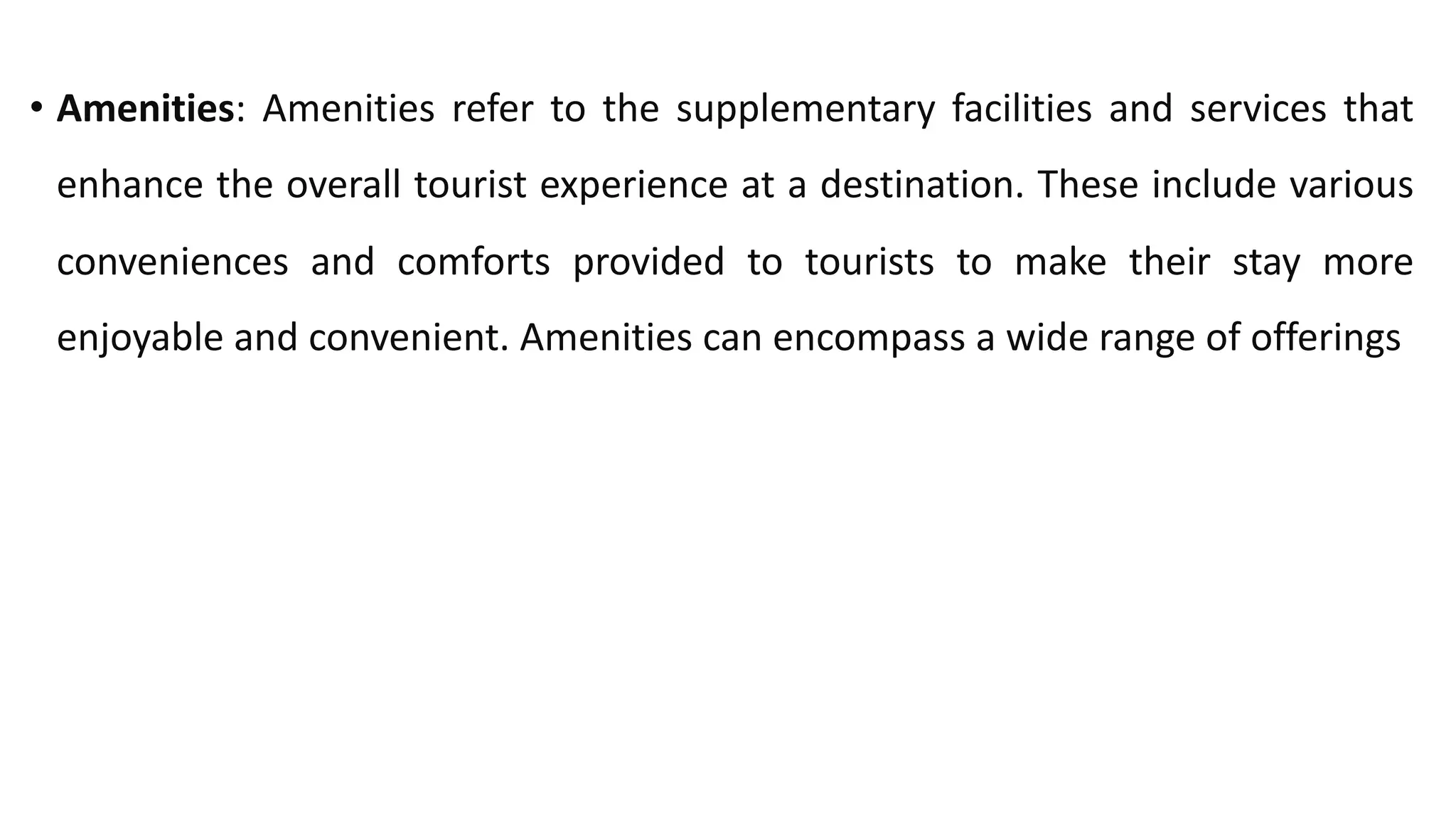 • Amenities: Amenities refer to the supplementary facilities and services that
enhance the overall tourist experience at a destination. These include various
conveniences and comforts provided to tourists to make their stay more
enjoyable and convenient. Amenities can encompass a wide range of offerings
 