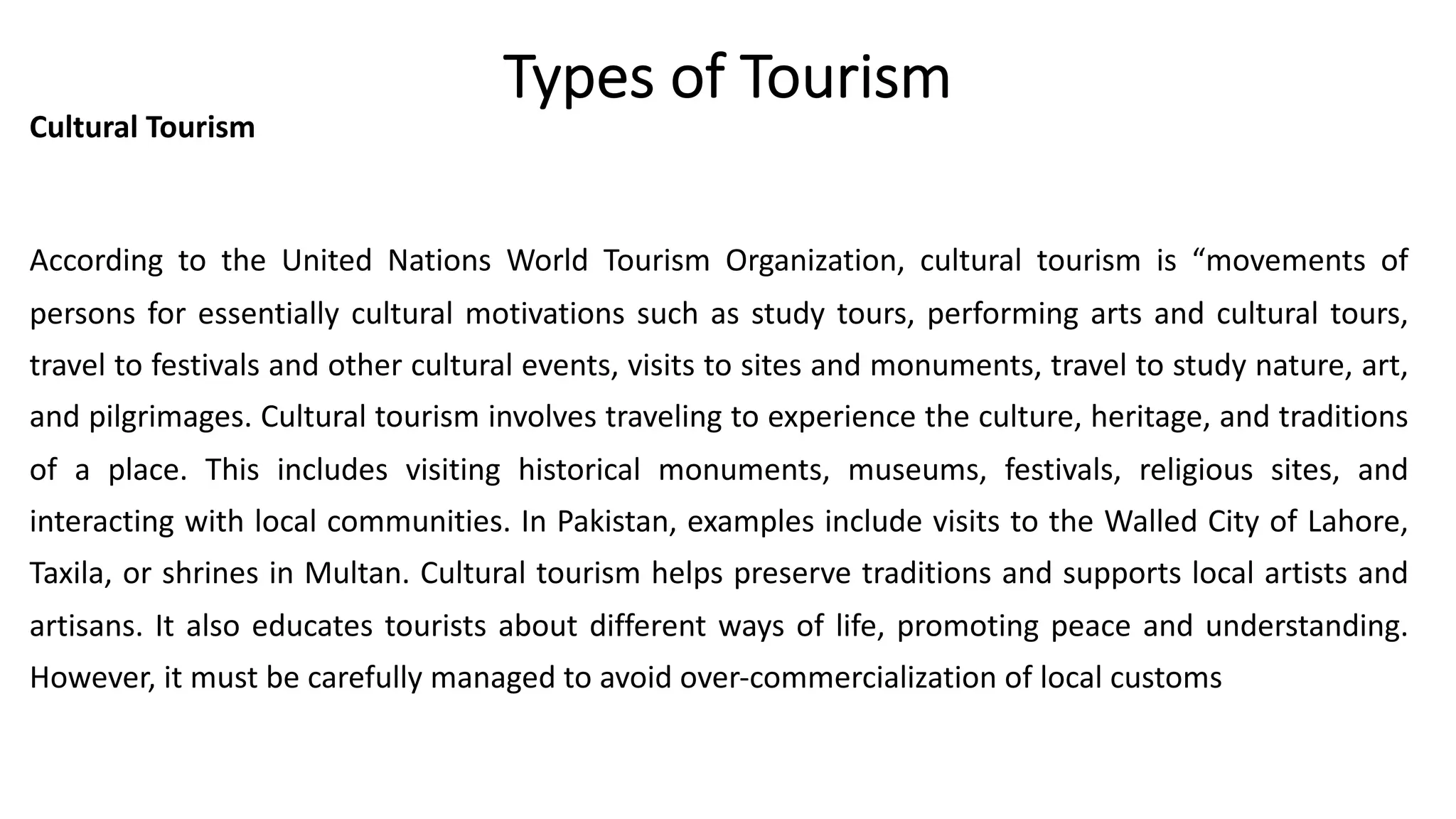 Types of Tourism
Cultural Tourism
According to the United Nations World Tourism Organization, cultural tourism is “movements of
persons for essentially cultural motivations such as study tours, performing arts and cultural tours,
travel to festivals and other cultural events, visits to sites and monuments, travel to study nature, art,
and pilgrimages. Cultural tourism involves traveling to experience the culture, heritage, and traditions
of a place. This includes visiting historical monuments, museums, festivals, religious sites, and
interacting with local communities. In Pakistan, examples include visits to the Walled City of Lahore,
Taxila, or shrines in Multan. Cultural tourism helps preserve traditions and supports local artists and
artisans. It also educates tourists about different ways of life, promoting peace and understanding.
However, it must be carefully managed to avoid over-commercialization of local customs
 