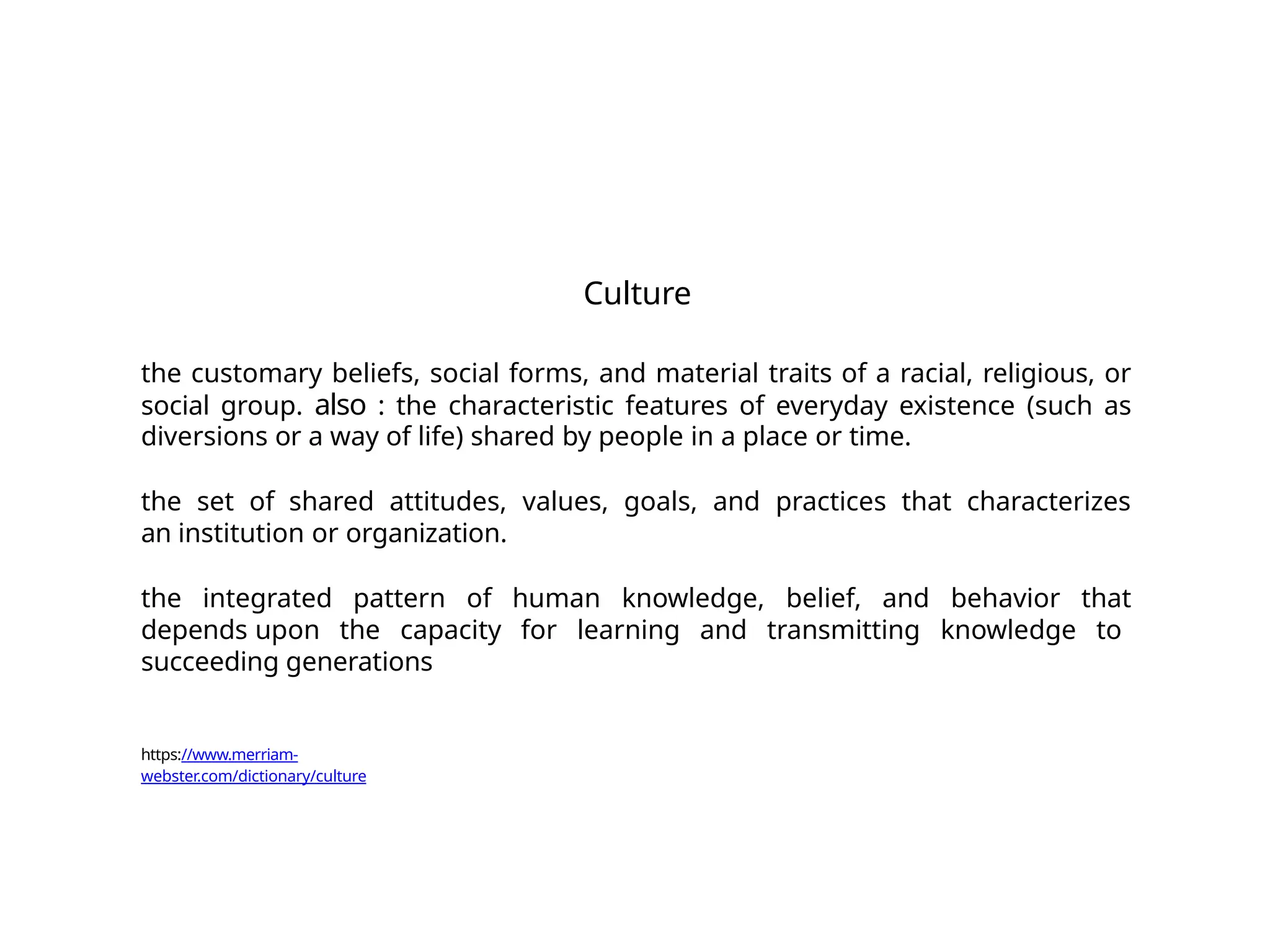 Culture
the customary beliefs, social forms, and material traits of a racial, religious, or
social group. also : the characteristic features of everyday existence (such as
diversions or a way of life) shared by people in a place or time.
the set of shared attitudes, values, goals, and practices that characterizes
an institution or organization.
the integrated pattern of human knowledge, belief, and behavior that
depends upon the capacity for learning and transmitting knowledge to
succeeding generations
https://www.merriam-
webster.com/dictionary/culture
 