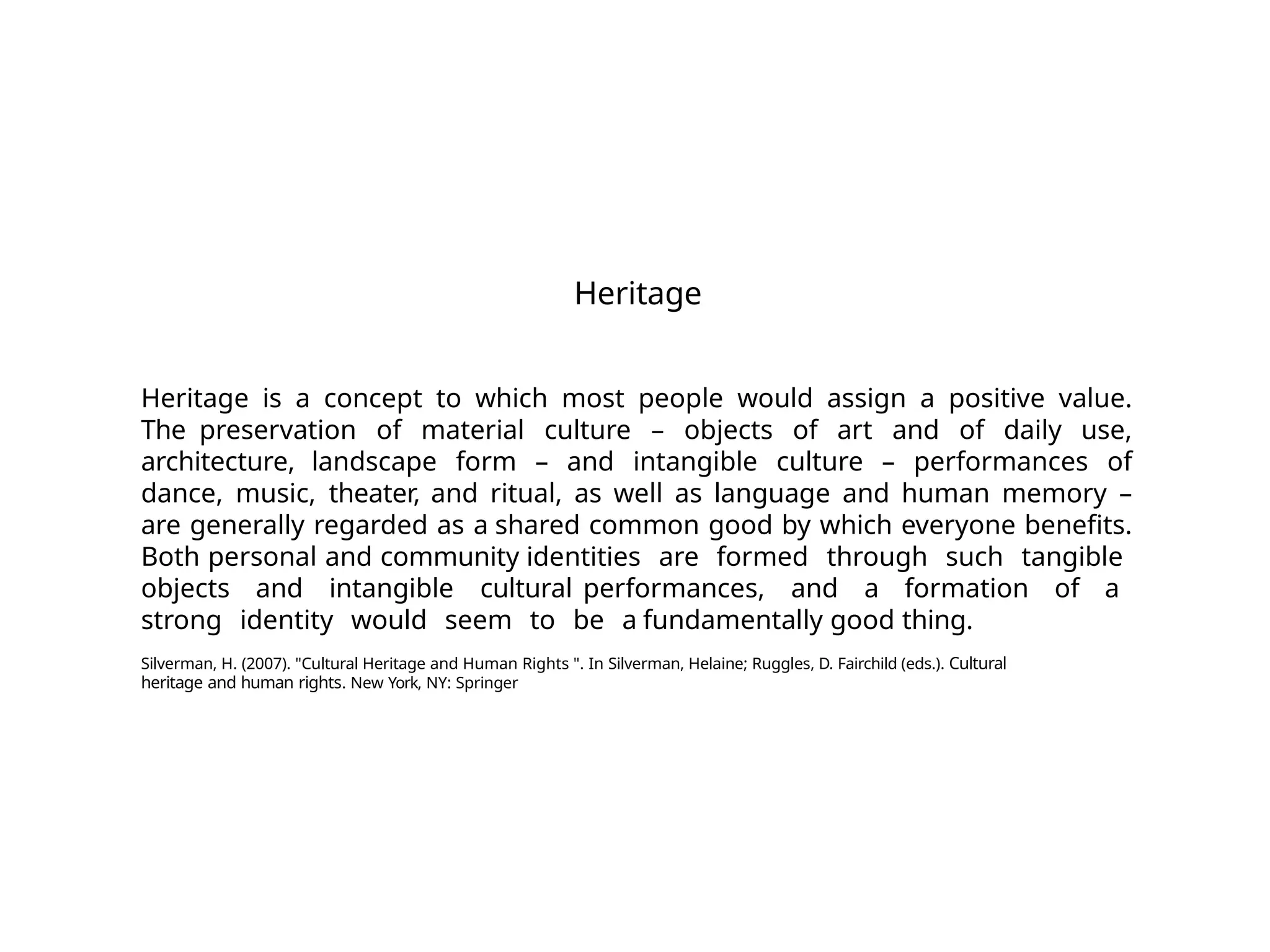 Heritage
Heritage is a concept to which most people would assign a positive value.
The preservation of material culture – objects of art and of daily use,
architecture, landscape form – and intangible culture – performances of
dance, music, theater, and ritual, as well as language and human memory –
are generally regarded as a shared common good by which everyone benefits.
Both personal and community identities are formed through such tangible
objects and intangible cultural performances, and a formation of a
strong identity would seem to be a fundamentally good thing.
Silverman, H. (2007). "Cultural Heritage and Human Rights ". In Silverman, Helaine; Ruggles, D. Fairchild (eds.). Cultural
heritage and human rights. New York, NY: Springer
 